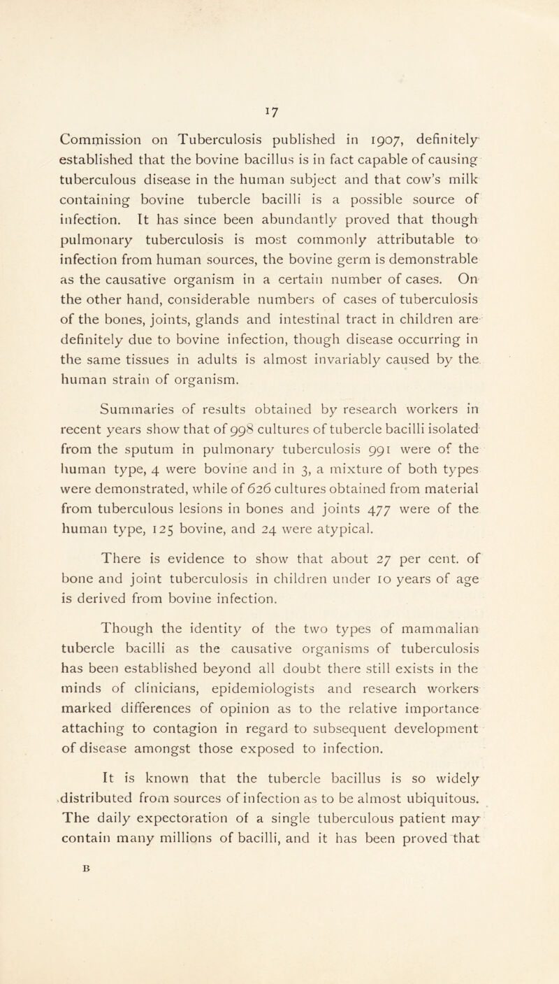 J7 Commission on Tuberculosis published in 1907, definitely established that the bovine bacillus is in fact capable of causing tuberculous disease in the human subject and that cow’s milk containing bovine tubercle bacilli is a possible source of infection. It has since been abundantly proved that though pulmonary tuberculosis is most commonly attributable to infection from human sources, the bovine germ is demonstrable as the causative organism in a certain number of cases. On the other hand, considerable numbers of cases of tuberculosis of the bones, joints, glands and intestinal tract in children are definitely due to bovine infection, though disease occurring in the same tissues in adults is almost invariably caused by the human strain of organism. Summaries of results obtained by research workers in recent years show that of 998 cultures of tubercle bacilli isolated from the sputum in pulmonary tuberculosis 991 were of the human type, 4 were bovine and in 3, a mixture of both types were demonstrated, while of 626 cultures obtained from material from tuberculous lesions in bones and joints 477 were of the human type, 125 bovine, and 24 were atypical. There is evidence to show that about 27 per cent, of bone and joint tuberculosis in children under 10 years of age is derived from bovine infection. Though the identity of the two types of mammalian tubercle bacilli as the causative organisms of tuberculosis has been established beyond all doubt there still exists in the minds of clinicians, epidemiologists and research workers marked differences of opinion as to the relative importance attaching to contagion in regard to subsequent development of disease amongst those exposed to infection. It is known that the tubercle bacillus is so widely ,distributed from sources of infection as to be almost ubiquitous. The daily expectoration of a single tuberculous patient may contain many millions of bacilli, and it has been proved that B