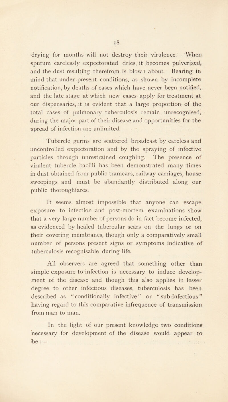 drying for months will not destroy their virulence. When sputum carelessly expectorated dries, it becomes pulverized, and the dust resulting therefrom is blown about. Bearing in mind that under present conditions, as shown by incomplete notification, by deaths of cases which have never been notified, and the late stage at which new cases apply for treatment at our dispensaries, it is evident that a large proportion of the total cases of pulmonary tuberculosis remain unrecognised, during the major part of their disease and opportunities for the spread of infection are unlimited. Tubercle germs are scattered broadcast by careless and uncontrolled expectoration and by the spraying of infective particles through unrestrained coughing. The presence of virulent tubercle bacilli has been demonstrated many times in dust obtained from public tramcars, railway carriages, house sweepings and must be abundantly distributed along our public thoroughfares. It seems almost impossible that anyone can escape exposure to infection and post-mortem examinations show that a very large number of persons do in fact become infected, as evidenced by healed tubercular scars on the lungs or on their covering membranes, though only a comparatively small number of persons present signs or symptoms indicative of tuberculosis recognisable during life. All observers are agreed that something other than simple exposure to infection is necessary to induce develop- ment of the disease and though this also applies in lesser degree to other infectious diseases, tuberculosis has been described as “conditionally infective” or “sub-infectious” having regard to this comparative infrequence of transmission from man to man. In the light of our present knowledge two conditions necessary for development of the disease would appear to he :—