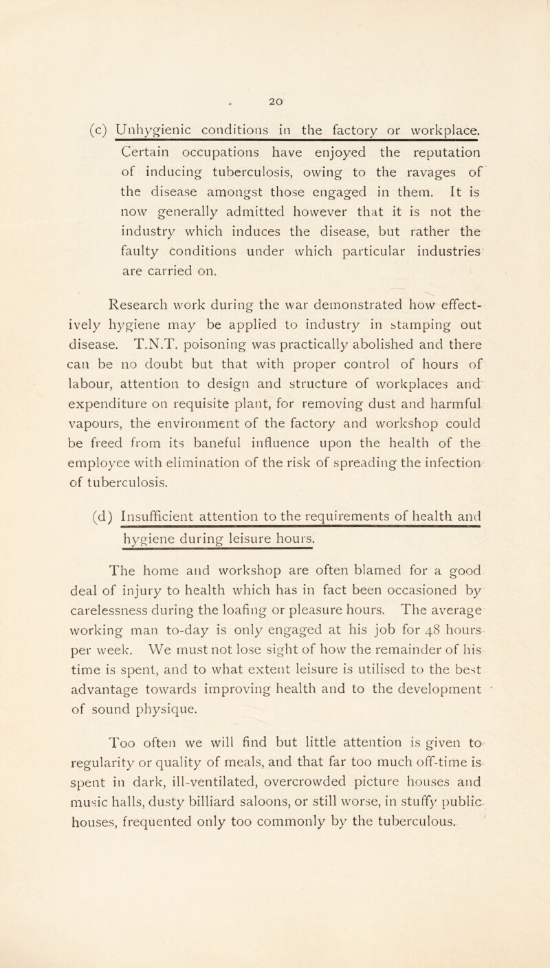 (c) Unhygienic conditions in the factory or workplace. Certain occupations have enjoyed the reputation of inducing tuberculosis, owing to the ravages of the disease amongst those engaged in them. It is now generally admitted however that it is not the industry which induces the disease, but rather the faulty conditions under which particular industries are carried on. Research work during the war demonstrated how effect- ively hygiene may be applied to industry in stamping out disease. T.N.T. poisoning was practically abolished and there can be no doubt but that with proper control of hours of labour, attention to design and structure of workplaces and expenditure on requisite plant, for removing dust and harmful vapours, the environment of the factory and workshop could be freed from its baneful influence upon the health of the employee with elimination of the risk of spreading the infection of tuberculosis. (d) Insufficient attention to the requirements of health and hygiene during leisure hours. The home and workshop are often blamed for a good deal of injury to health which has in fact been occasioned by carelessness during the loafing or pleasure hours. The average working man to-day is only engaged at his job for 48 hours per week. We must not lose sight of how the remainder of his time is spent, and to what extent leisure is utilised to the best advantage towards improving health and to the development of sound physique. Too often we will find but little attention is given to regularity or quality of meals, and that far too much off-time is spent in dark, ill-ventilated, overcrowded picture houses and music halls, dusty billiard saloons, or still worse, in stuffy public houses, frequented only too commonly by the tuberculous.