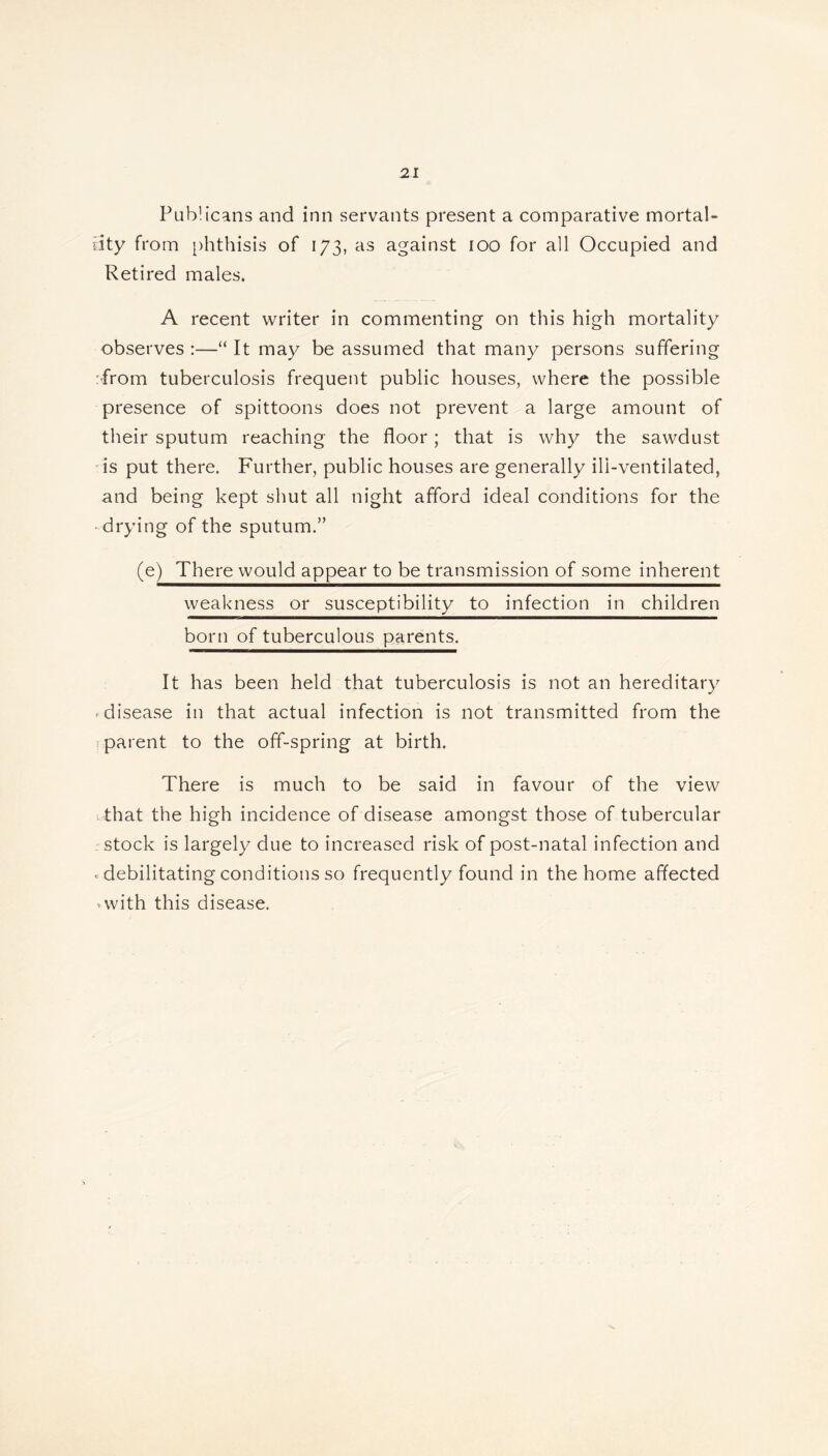 Publicans and inn servants present a comparative mortal- ity from phthisis of 173, as against 100 for all Occupied and Retired males. A recent writer in commenting on this high mortality observes :—“ It may be assumed that many persons suffering :from tuberculosis frequent public houses, where the possible presence of spittoons does not prevent a large amount of their sputum reaching the floor; that is why the sawdust is put there. Further, public houses are generally ili-ventilated, and being kept shut all night afford ideal conditions for the drying of the sputum.” (e) There would appear to be transmission of some inherent weakness or susceptibility to infection in children born of tuberculous parents. It has been held that tuberculosis is not an hereditary * disease in that actual infection is not transmitted from the I parent to the off-spring at birth. There is much to be said in favour of the view That the high incidence of disease amongst those of tubercular stock is largely due to increased risk of post-natal infection and . debilitating conditions so frequently found in the home affected *with this disease.
