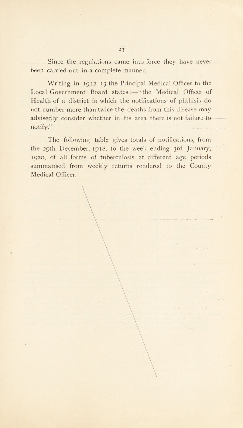 23‘ Since the regulations came into force they have never been carried out in a complete manner. Writing in 1912-13 the Principal Medical Officer to the Local Government Board states:—“the Medical Officer of Health of a district in which the notifications of phthisis do not number more than twice the deaths from this disease may advisedly consider whether in his area there is not failure to notify,” The following table gives totals of notifications, from the 29th December, 1918, to the week ending 3rd January, 1920, of all forms of tuberculosis at different age periods summarised from weekly returns rendered to the County Medical Officer.