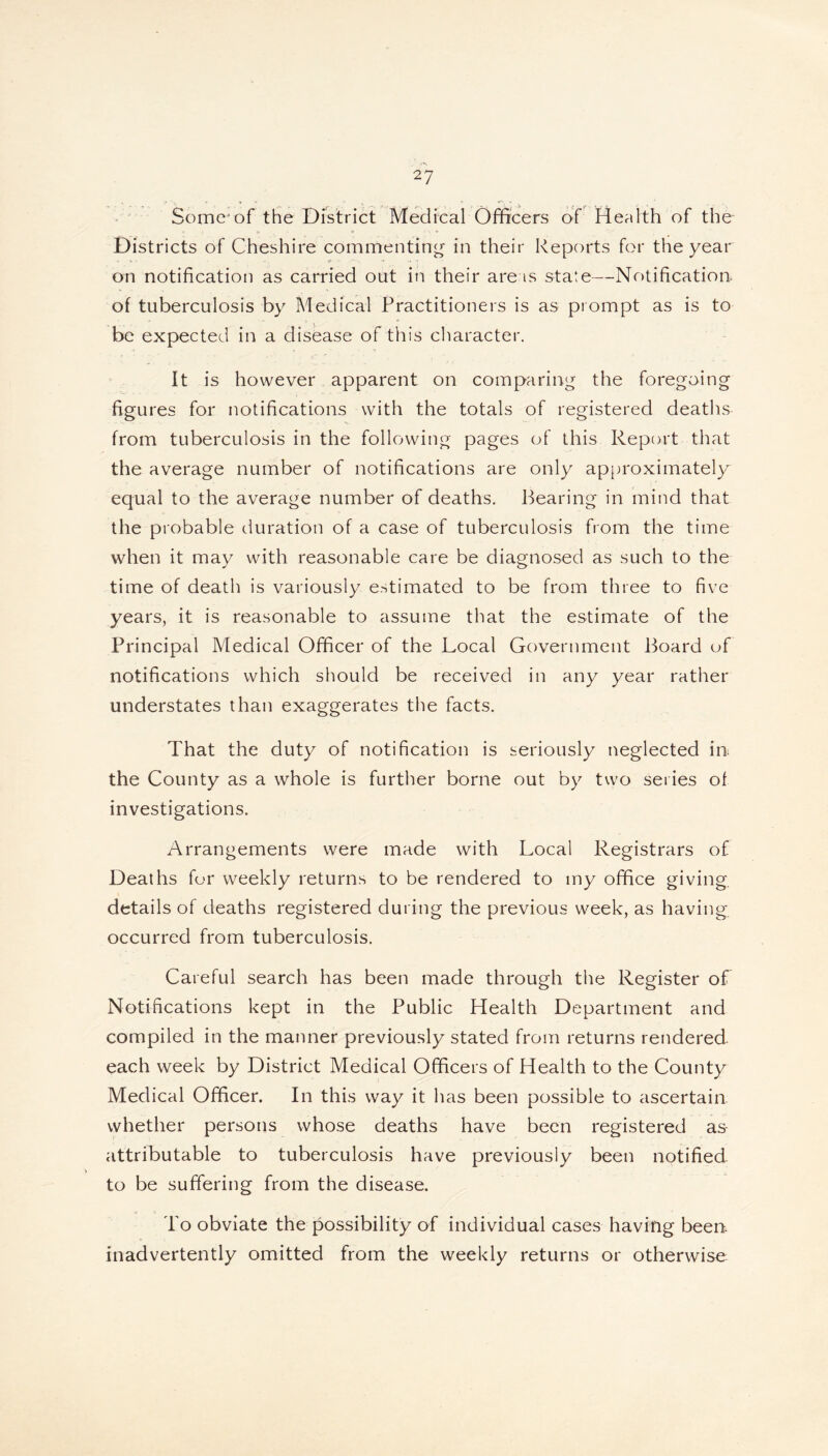 2? Somejof the District Medical Officers of Health of the Districts of Cheshire commenting in their Reports for the year on notification as carried out in their areas state—Notification, of tuberculosis by Medical Practitioners is as prompt as is to be expected in a disease of this character. It is however apparent on comparing the foregoing figures for notifications with the totals of registered deaths from tuberculosis in the following pages of this Report that the average number of notifications are only approximately equal to the average number of deaths. Bearing in mind that the probable duration of a case of tuberculosis from the time when it may with reasonable care be diagnosed as such to the time of death is variously estimated to be from three to five years, it is reasonable to assume that the estimate of the Principal Medical Officer of the Local Government Board of notifications which should be received in any year rather understates than exaggerates the facts. That the duty of notification is seriously neglected in the County as a whole is further borne out by two series of investigations. Arrangements were made with Local Registrars of Deaths for weekly returns to be rendered to my office giving details of deaths registered during the previous week, as having occurred from tuberculosis. Careful search has been made through the Register of Notifications kept in the Public Health Department and compiled in the manner previously stated from returns rendered, each week by District Medical Officers of Health to the County Medical Officer. In this way it has been possible to ascertain whether persons whose deaths have been registered as- attributable to tuberculosis have previously been notified to be suffering from the disease. To obviate the possibility of individual cases having been, inadvertently omitted from the weekly returns or otherwise