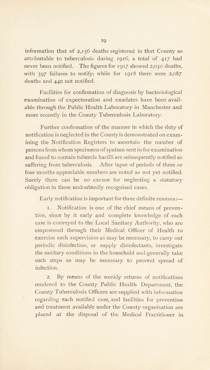 information that of 2,156 deaths registered in that County as attributable to tuberculosis during 1916, a total of 417 had never been notified. The figures for 1917 showed 2,050 deaths, with 397 failures to notify; while for 1918 there were 2,087 deaths and 440 not notified. Facilities for confirmation of diagnosis by bacteriological examination of expectoration and exudates have been avail- able through the Public Health Laboratory in Manchester and more recently in the County Tuberculosis Laboratory. Further confirmation of the manner in which the duty of notification is neglected in the Countyis demonstrated on exam- ining the Notification Registers to ascertain the number of persons from whom specimens of sputum sent in for examination and found to contain tubercle bacilli are subsequently notified as suffering from tuberculosis. After lapse of periods of three or four months appreciable numbers are noted as not yet notified. Surely there can be no excuse for neglecting a statutory obligation in these undoubtedly recognised cases. Early notification is important for three definite reasons:— 1. Notification is one of the chief means of preven- tion, since by it early and complete knowledge of each case is conveyed to the Local Sanitary Authority, who are empowered through their Medical Officer of Health to exercise such supervision as may be necessary, to carry out periodic disinfection, or supply disinfectants, investigate the sanitary conditions in the household and generally take such steps as may be necessary to prevent spread of infection. 2. By means of the weekly returns of notifications rendered to the County Public Health Department, the County Tuberculosis Officers are supplied with information regarding each notified case, and facilities for prevention and treatment available under the County organisation are placed at the disposal of the Medical Practitioner in.