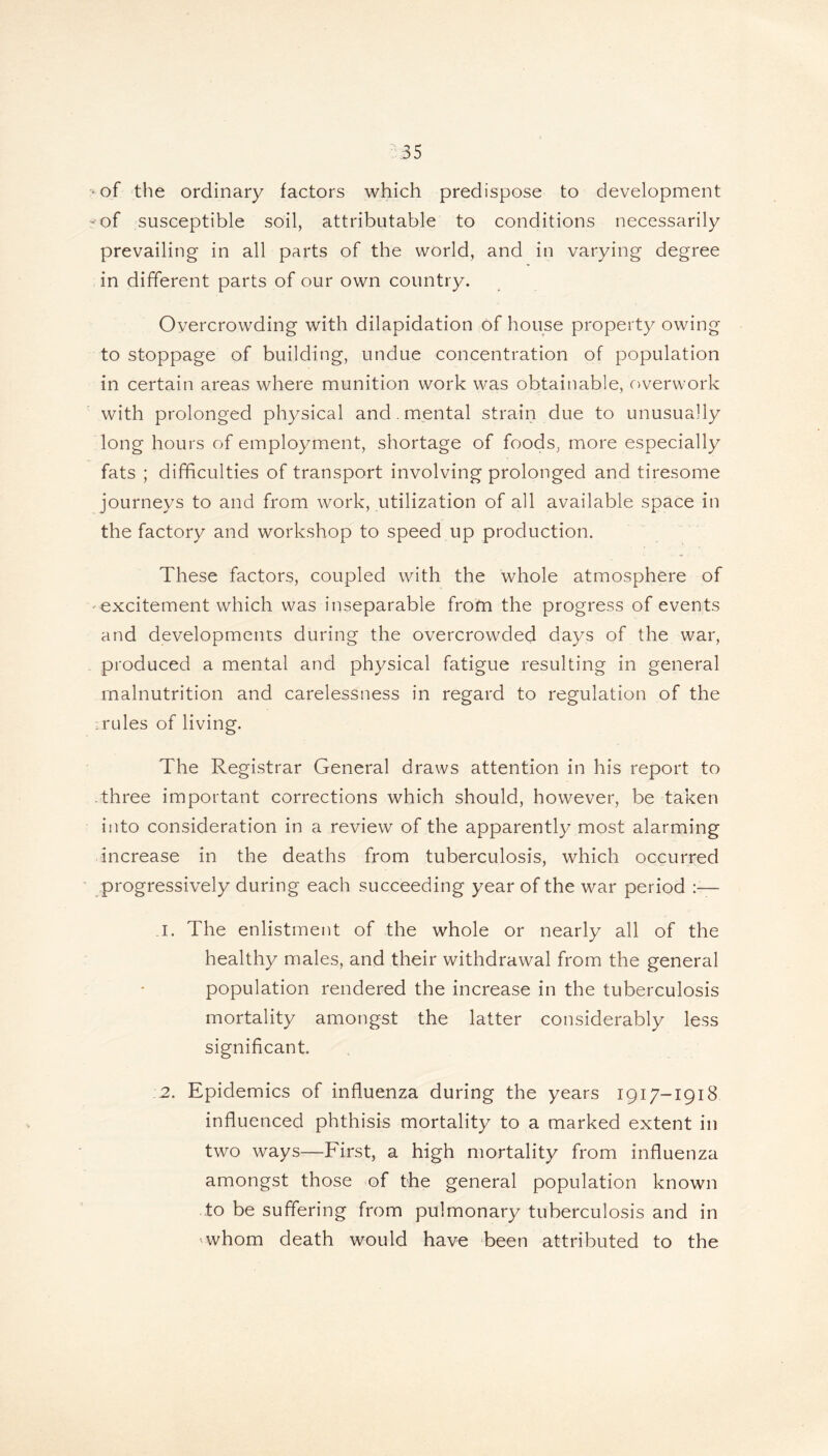 •of the ordinary factors which predispose to development ?-of susceptible soil, attributable to conditions necessarily prevailing in all parts of the world, and in varying degree in different parts of our own country. Overcrowding with dilapidation of house property owing to stoppage of building, undue concentration of population in certain areas where munition work was obtainable, overwork with prolonged physical and mental strain due to unusually long hours of employment, shortage of foods, more especially fats ; difficulties of transport involving prolonged and tiresome journeys to and from work, utilization of all available space in the factory and workshop to speed up production. These factors, coupled with the whole atmosphere of -excitement which was inseparable from the progress of events and developments during the overcrowded days of the war, produced a mental and physical fatigue resulting in general malnutrition and carelessness in regard to regulation of the .rules of living. The Registrar General draws attention in his report to three important corrections which should, however, be taken into consideration in a review of the apparently most alarming increase in the deaths from tuberculosis, which occurred progressively during each succeeding year of the war period :— 1. The enlistment of the whole or nearly all of the healthy males, and their withdrawal from the general population rendered the increase in the tuberculosis mortality amongst the latter considerably less significant. 2. Epidemics of influenza during the years 1917-1918 influenced phthisis mortality to a marked extent in two ways—First, a high mortality from influenza amongst those of the general population known to be suffering from pulmonary tuberculosis and in whom death would have been attributed to the