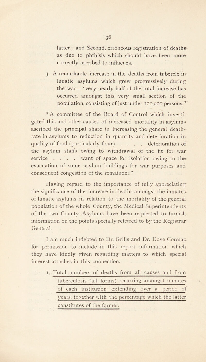 latter ; and Second, erroneous registration of deaths- as due to phthisis which should have been more- correctly ascribed to influenza. 3. A remarkable increase in the deaths from tubercle in lunatic asylums which grew progressively during the war—‘ very nearly half of the total increase has occurred amongst this very small section of the population, consisting of just under ico,ooo persons.” “ A committee of the Board of Control which investi- gated this and other causes of increased mortality in asylums ascribed the principal share in increasing the general death- rate in asylums to reduction in quantity and deterioration in quality of food (particularly flour) .... deterioration of the asylum staffs owing to withdrawal of the fit for war service .... want of space for isolation owing to the evacuation of some asylum buildings for war purposes and consequent congestion of the remainder.” Having regard to the importance of fully appreciating the significance of the increase in deaths amongst the inmates of lunatic asylums in relation to the mortality of the general population of the whole County, the Medical Superintendents of the two County Asylums have been requested to furnish information on the points specially referred to by the Registrar General. I am much indebted to Dr. Grills and Dr. Dove Cormac for permission to include in this report information which they have kindly given regarding matters to which special interest attaches in this connection. 1. Total numbers of deaths from all causes and from ■■■■■—————— ———■■!■!* II WHT1 Wl tuberculosis (ail forms) occurring amongst inmates of each institution extending over a period of years, together with the percentage which the latter constitutes of the former.