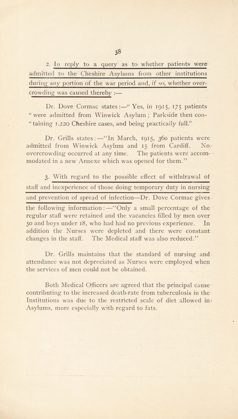 2. In reply to a query as to whether patients were admitted to the Cheshire Asylums from other institutions ^■■HMPBgfrarvr.j.ii1 ett mnunga^—i—a—ig—i—M————mm during* any portion of the war period and, if so, whether over- crowding was caused thereby :— Dr. Dove Cormac states:—“Yes, in 1915, 175 patients “ were admitted from Winwick Asylum ; Parkside then con- taining 1.220 Cheshire cases, and being practically full.” Dr. Grills states:—“In March, 1915, 360 patients were admitted from Winwick Asylum and 15 from Cardiff. No- overcrowding occurred at any time. The patients were accom- modated in a new Annexe which was opened for them.” 3. With regard to the possible effect of withdrawal of staff and inexperience of those doing temporary duty in nursing and prevention of spread of infection—Dr. Dove Cormac gives - the following information:—“Only a small percentage of the regular staff were retained and the vacancies filled by men over 50 and boys under 18, who had had no previous experience. In addition the Nurses were depleted and there were constant changes in the staff. The Medical staff was also reduced.” Dr. Grills maintains that the standard of nursing and attendance was not depreciated as Nurses were employed when the services of men could not be obtained. Both Medical Officers are agreed that the principal cause contributing to the increased death-rate from tuberculosis in the Institutions was due to the restricted scale of diet allowed in* Asylums, more especially with regard to fats.