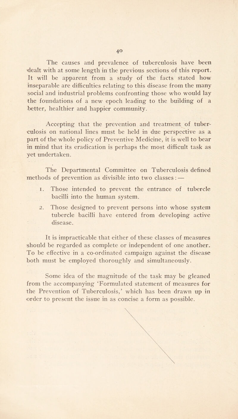 4° The causes and prevalence of tuberculosis have been dealt with at some length in the previous sections of this report. It will be apparent from a study of the facts stated how inseparable are difficulties relating to this disease from the many social and industrial problems confronting those who would lay the foundations of a new epoch leading to the building of a better, healthier and happier community. Accepting that the prevention and treatment of tuber- culosis on national lines must be held in due perspective as a part of the whole policy of Preventive Medicine, it is well to bear in mind that its eradication is perhaps the most difficult task as yet undertaken. The Departmental Committee on Tuberculosis defined methods of prevention as divisible into two classes : — 1. Those intended to prevent the entrance of tubercle bacilli into the human system. 2. Those designed to prevent persons into whose system tubercle bacilli have entered from developing active disease. It is impracticable that either of these classes of measures should be regarded as complete or independent of one another. To be effective in a co-ordinated campaign against the disease both must be employed thoroughly and simultaneously. Some idea of the magnitude of the task may be gleaned from the accompanying ‘Formulated statement of measures for the Prevention of Tuberculosis/ which has been drawn up in order to present the issue in as concise a form as possible.