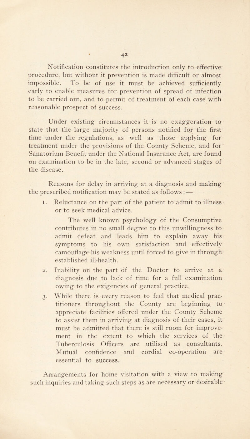 Notification constitutes the introduction only to effective procedure, but without it prevention is made difficult or almost impossible. To be of use it must be achieved sufficiently early to enable measures for prevention of spread of infection to be carried out, and to permit of treatment of each case with reasonable prospect of success. Under existing circumstances it is no exaggeration to state that the large majority of persons notified for the first time under the regulations, as well as those applying for treatment under the provisions of the County Scheme, and for Sanatorium Benefit under the National Insurance Act, are found on examination to be in the late, second or advanced stages of the disease. Reasons for delay in arriving at a diagnosis and making the prescribed notification may be stated as follows : — 1. Reluctance on the part of the patient to admit to illness or to seek medical advice. The well known psychology of the Consumptive contributes in no small degree to this unwillingness to admit defeat and leads him to explain away his symptoms to his own satisfaction and effectively camouflage his weakness until forced to give in through established ill-health. 2. Inability on the part of the Doctor to arrive at a diagnosis due to lack of time for a full examination owing to the exigencies of general practice. 3. While there is every reason to feel that medical prac- titioners throughout the County are beginning to appreciate facilities offered under the County Scheme to assist them in arriving at diagnosis of their cases, it must be admitted that there is still room for improve- ment in the extent to which the services of the Tuberculosis Officers are utilised as consultants. Mutual confidence and cordial co-operation are essential to success. Arrangements for home visitation with a view to making such inquiries and taking' such steps as are necessary or desirable