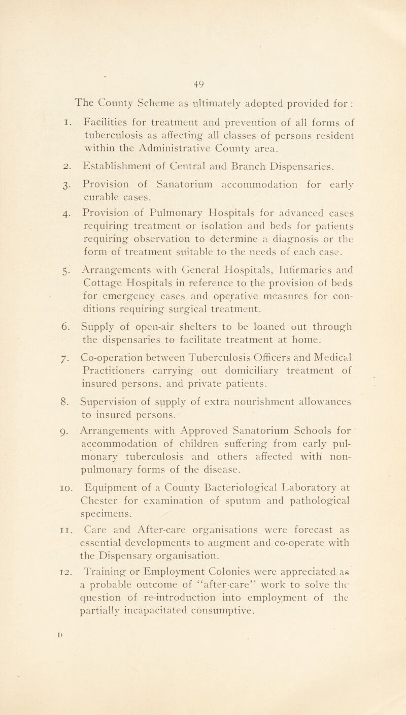 The County Scheme as ultimately adopted provided for: 1. Facilities for treatment and prevention of all forms of tuberculosis as affecting all classes of persons resident within the Administrative County area. 2. Establishment of Central and Branch Dispensaries. 3. Provision of Sanatorium accommodation for early curable cases. 4. Provision of Pulmonary Hospitals for advanced cases requiring treatment or isolation and beds for patients requiring observation to determine a diagnosis or the form of treatment suitable to the needs of each case. 5. Arrangements with General Hospitals, Infirmaries and Cottage Hospitals in reference to the provision of beds for emergency cases and operative measures for con- ditions requiring surgical treatment. 6. Supply of open-air shelters to be loaned out through the dispensaries to facilitate treatment at home. 7. Co-operation between Tuberculosis Officers and Medical Practitioners carrying out domiciliary treatment of insured persons, and private patients. 8. Supervision of supply of extra nourishment allowances to insured persons. 9. Arrangements with Approved Sanatorium Schools for accommodation of children suffering from early pul- monary tuberculosis and others affected with lion- pulmonary forms of the disease. 10. Equipment of a County Bacteriological Laboratory at Chester for examination of sputum and pathological specimens. 11. Care and After-care organisations were forecast as essential developments to augment and co-operate with the .Dispensary organisation. 12. Training or Employment Colonies were appreciated as a probable outcome of “after-care” work to solve the question of re-introduction into employment of the partially incapacitated consumptive. r»