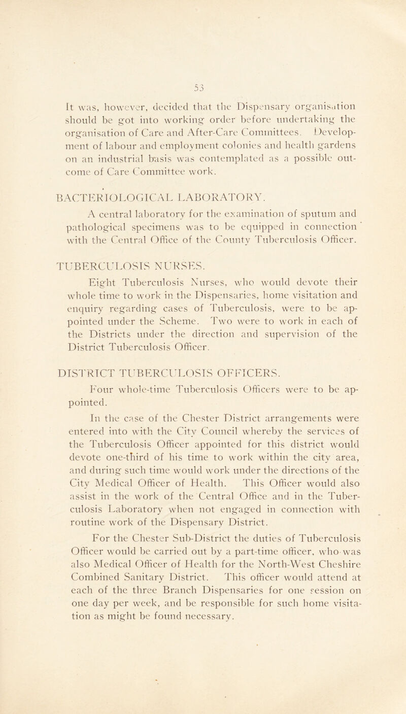 It was, however, decided that the Dispensary organisation should be got into working order before undertaking the organisation of Care and After-Care Committees. Develop- ment of labour and employment colonies and health gardens on an industrial basis was contemplated as a possible out- come of Care Committee work. » BACTERIOLOGICAL LABORATORY. A central laboratory for the examination of sputum and pathological specimens was to be equipped in connection ’ with the Central Office of the County Tuberculosis Officer. TUBERCULOSIS NURSES. Eight Tuberculosis Nurses, who would devote their whole time to work in the Dispensaries, home visitation and enquiry regarding cases of Tuberculosis, were to be ap- pointed under the Scheme. Two were to work in each of the Districts under the direction and supervision of the District Tuberculosis Officer. DISTRICT TUBERCULOSIS OFFICERS. Four whole-time Tuberculosis Officers were to be ap- pointed. In the case of the Chester District arrangements were entered into with the City Council whereby the services of the Tuberculosis Officer appointed for this district would devote one-third of his time to work within the city area, and during such time would work under the directions of the City Medical Officer of Health. This Officer would also assist in the work of the Central Office and in the Tuber- culosis Laboratory when not engaged in connection with routine work of the Dispensary District. For the Chester Sub-District the duties of Tuberculosis Officer would be carried out by a part-time officer, who was also Medical Officer of Health for the North-West Cheshire Combined Sanitary District. This officer would attend at each of the three Branch Dispensaries for one session on one day per week, and be responsible for such home visita- tion as might be found necessary.