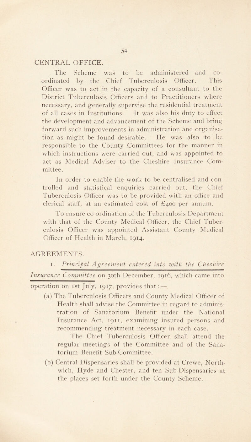 CENTRAL OFFICE. The Scheme was to be administered and co- ordinated by the Chief Tuberculosis Officer. This Officer was to act in the capacity of a consultant to the District Tuberculosis Officers and to Practitioners where necessary, and generally supervise the residential treatment of all cases in Institutions. It was also his duty to effect the development and advancement of the Scheme and bring forward such improvements in administration and organisa- tion as might be found desirable. He was also to be responsible to the County Committees for the manner in which instructions were carried out, and was appointed to act as Medical Adviser to the Cheshire Insurance Com- mittee. In order to enable the work to be centralised and con- trolled and statistical enquiries carried out, the Chief Tuberculosis Officer was to be provided with an office and clerical staff, at an estimated cost of £400 per annum. To ensure co-ordination of the Tuberculosis Department with that of the County Medical Officer, the Chief Tuber- culosis Officer was appointed Assistant County Medical Officer of Health in March, 1914. AGREEMENTS. 1. Principal Agreement entered into with the Cheshire Insurance Committee on 30th December, 1916, which came into operation on 1st July, 1917, provides that: — (a) The Tuberculosis Officers and County Medical Officer of Health shall advise the Committee in reg'ard to adminis- tration of Sanatorium Benefit under the National Insurance Act, 1911, examining insured persons and recommending treatment necessary in each case. The Chief Tuberculosis Officer shall attend the regular meetings of the Committee and of the Sana- torium Benefit Sub-Committee. (b) Central Dispensaries shall be provided at Crewe, North- wich, Hyde and Chester, and ten Sub-Dispensaries at the places set forth under the County Scheme.