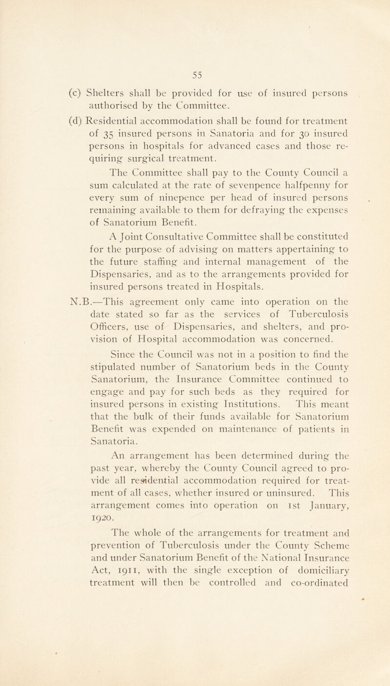 (c) Shelters shall be provided for use of insured persons authorised by the Committee. (d) Residential accommodation shall be found for treatment of 35 insured persons in Sanatoria and for 30 insured persons in hospitals for advanced cases and those re- quiring surgical treatment. The Committee shall pay to the County Council a sum calculated at the rate of sevenpence halfpenny for every sum of ninepence per head of insured persons remaining available to them for defraying the expenses of Sanatorium Benefit. A Joint Consultative Committee shall be constituted for the purpose of advising on matters appertaining to the future staffing and internal management of the Dispensaries, and as to the arrangements provided for insured persons treated in Hospitals. N.B.—This agreement only came into operation 011 the date stated so far as the services of Tuberculosis Officers, use of Dispensaries, and shelters, and pro- vision of Hospital accommodation was concerned. Since the Council was not in a position to find the stipulated number of Sanatorium beds in the County Sanatorium, the Insurance Committee continued to engage and pay for such beds as they required for insured persons in existing Institutions. This meant that the bulk of their funds available for Sanatorium Benefit was expended on maintenance of patients in Sanatoria. An arrangement has been determined during the past year, whereby the County Council agTeed to pro- vide all residential accommodation required for treat- ment of all cases, whether insured or uninsured. This arrangement comes into operation on 1st January, 1920. The whole of the arrangements for treatment and prevention of Tuberculosis under the County Scheme and under Sanatorium Benefit of the National Insurance Act, 1911, with the single exception of domiciliary treatment will then be controlled and co-ordinated