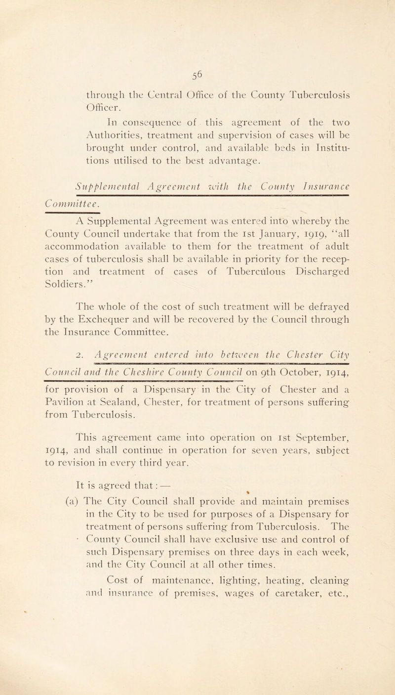 through the Central Office of the County Tuberculosis Officer. In consequence of this agreement of the two Authorities, treatment and supervision of cases will be brought under control, and available beds in Institu- tions utilised to the best advantage. Supplemental Agreement with the County Insurance Committee. A Supplemental Agreement was entered into whereby the County Council undertake that from the 1st January, 1919, “all accommodation available to them for the treatment of adult cases of tuberculosis shall be available in priority for the recep- tion and treatment of cases of Tuberculous Discharged Soldiers.” The whole of the cost of such treatment will be defrayed by the Exchequer and will be recovered by the Council through the Insurance Committee. 2. Agreement entered into between the Chester City Council and the Cheshire County Council on 9th October, 1914, for provision of a Dispensary in the City of Chester and a Pavilion at Sealand, Chester, for treatment of persons suffering from Tuberculosis. This agreement came into operation on 1st September, 1914, and shall continue in operation for seven years, subject to revision in every third year. It is agreed that: — % (a) The City Council shall provide and maintain premises in the City to be used for purposes of a Dispensary for treatment of persons suffering from Tuberculosis. The • County Council shall have exclusive use and control of such Dispensary premises on three days in each week, and the City Council at all other times. Cost of maintenance, lighting, heating, cleaning and insurance of premises, wages of caretaker, etc.,