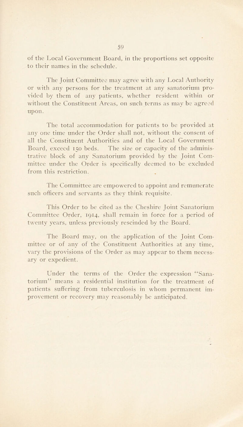 of the Local Government Board, in the proportions set opposite to their names in the schedule. The Joint Committee may agree with any Local Authority or with any persons for the treatment at any sanatorium pro- vided by them of any patients, whether resident within or without the Constituent Areas, on such terms as may be agreed upon. The total accommodation for patients to be provided at any one time under the Order shall not, without the consent of all the Constituent Authorities and of the Local Government Board, exceed 150 beds. The size or capacity of the adminis- trative block of any Sanatorium provided by the Joint Com- mittee under the Order is specifically deemed to be excluded from this restriction. The Committee are empowered to appoint and remunerate such officers and servants as they think requisite. This Order to be cited as the Cheshire Joint Sanatorium Committee Order, 1914, shall remain in force for a period of twenty years, unless previously rescinded by the Board. The Board may, on the application of the Joint Com- mittee or of any of the Constituent Authorities at any time, vary the provisions of the Order as may appear to them necess- ary or expedient. Under the terms of the Order the expression “Sana- torium” means a residential institution for the treatment of patients suffering from tuberculosis in whom permanent im- provement or recovery may reasonably be anticipated.