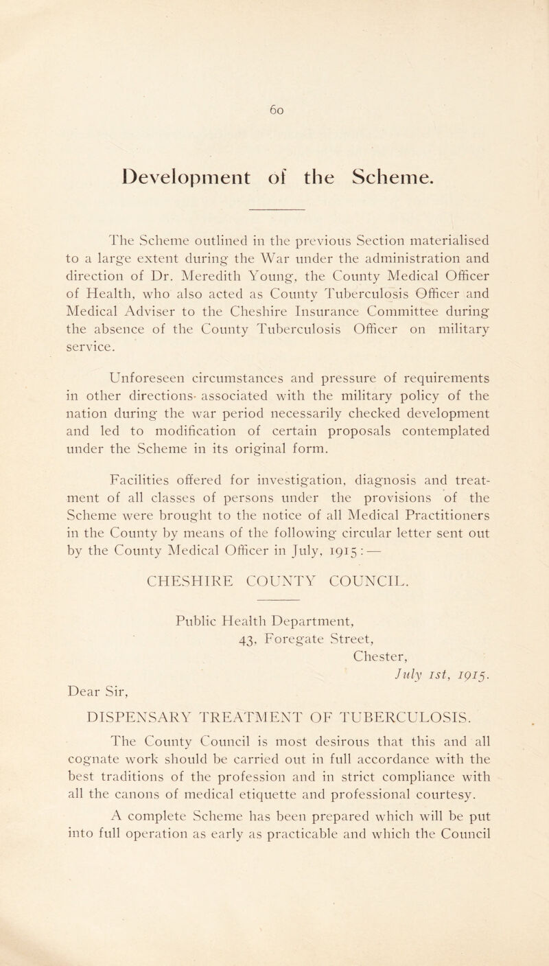 Development of the Scheme. The Scheme outlined in the previous Section materialised to a large extent during the War under the administration and direction of Dr. Meredith Young, the County Medical Officer of Health, who also acted as County Tuberculosis Officer and Medical Adviser to the Cheshire Insurance Committee during the absence of the County Tuberculosis Officer on military service. Unforeseen circumstances and pressure of requirements in other directions- associated with the military policy of the nation during the war period necessarily checked development and led to modification of certain proposals contemplated under the Scheme in its original form. Facilities offered for investigation, diagnosis and treat- ment of all classes of persons under the provisions of the Scheme were brought to the notice of all Medical Practitioners in the County by means of the following circular letter sent out by the County Medical Officer in July, 1915: — CHESHIRE COUNTY COUNCIL. Dear Sir, Public Health Department, 43, Foregate Street, Chester, July 1st, 1915. DISPENSARY TREATMENT OF TUBERCULOSIS. The County Council is most desirous that this and all cognate work should be carried out in full accordance with the best traditions of the profession and in strict compliance with all the canons of medical etiquette and professional courtesy. A complete Scheme has been prepared which will be put into full operation as early as practicable and which the Council