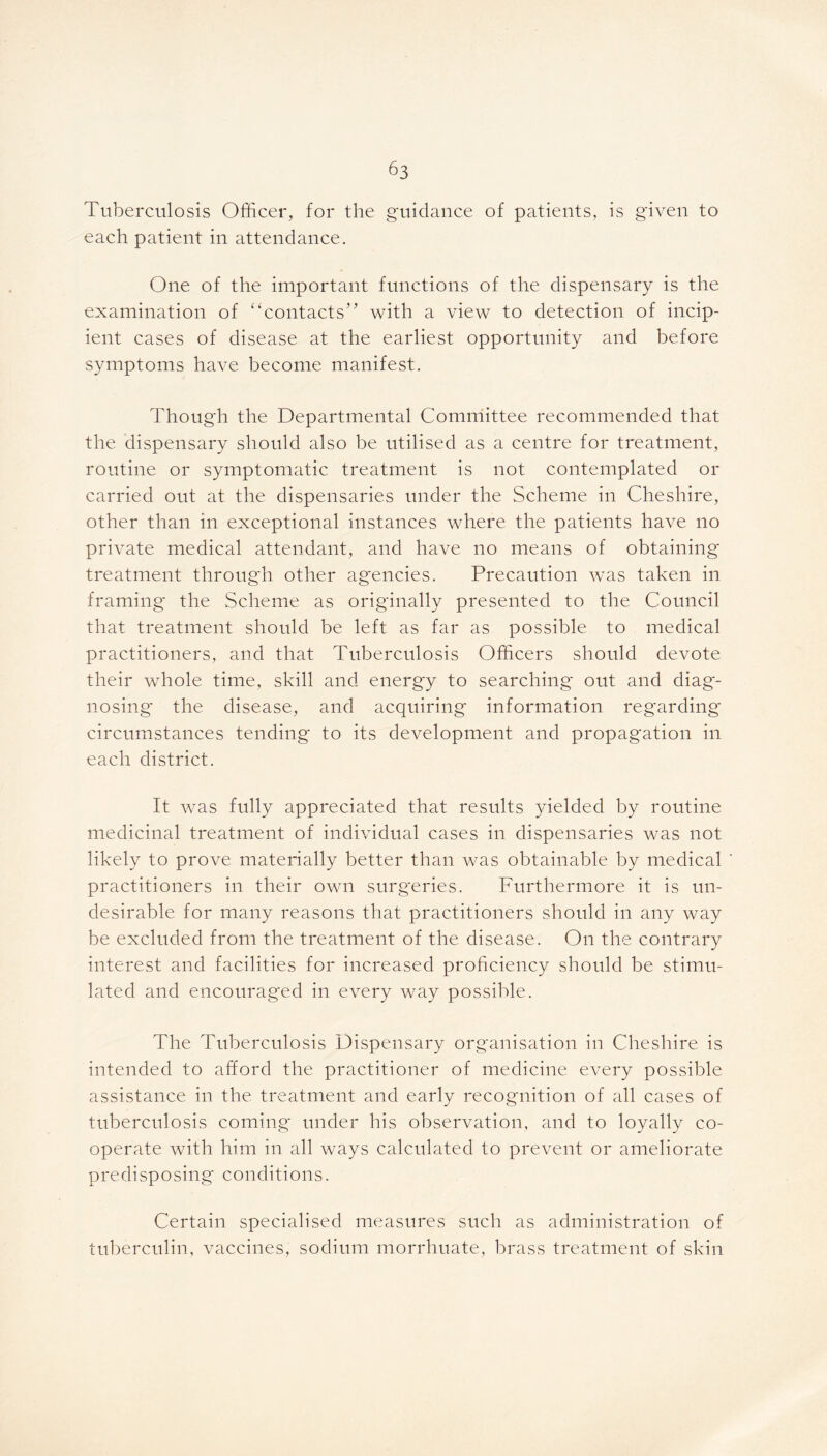 Tuberculosis Officer, for the guidance of patients, is given to each patient in attendance. One of the important functions of the dispensary is the examination of “contacts” with a view to detection of incip- ient cases of disease at the earliest opportunity and before symptoms have become manifest. Though the Departmental Committee recommended that the dispensary should also be utilised as a centre for treatment, routine or symptomatic treatment is not contemplated or carried out at the dispensaries under the Scheme in Cheshire, other than in exceptional instances where the patients have no private medical attendant, and have no means of obtaining treatment through other agencies. Precaution was taken in framing the Scheme as originally presented to the Council that treatment should be left as far as possible to medical practitioners, and that Tuberculosis Officers should devote their whole time, skill and energy to searching out and diag*- nosing the disease, and acquiring information regarding circumstances tending to its development and propagation in each district. It was fully appreciated that results yielded by routine medicinal treatment of individual cases in dispensaries was not likely to prove materially better than was obtainable by medical practitioners in their own surgeries. Furthermore it is un- desirable for many reasons that practitioners should in any way be excluded from the treatment of the disease. On the contrary interest and facilities for increased proficiency should be stimu- lated and encouraged in every way possible. The Tuberculosis Dispensary organisation in Cheshire is intended to afford the practitioner of medicine every possible assistance in the treatment and early recognition of all cases of tuberculosis coming under his observation, and to loyally co- operate with him in all ways calculated to prevent or ameliorate predisposing conditions. Certain specialised measures such as administration of tuberculin, vaccines, sodium morrhuate, brass treatment of skin