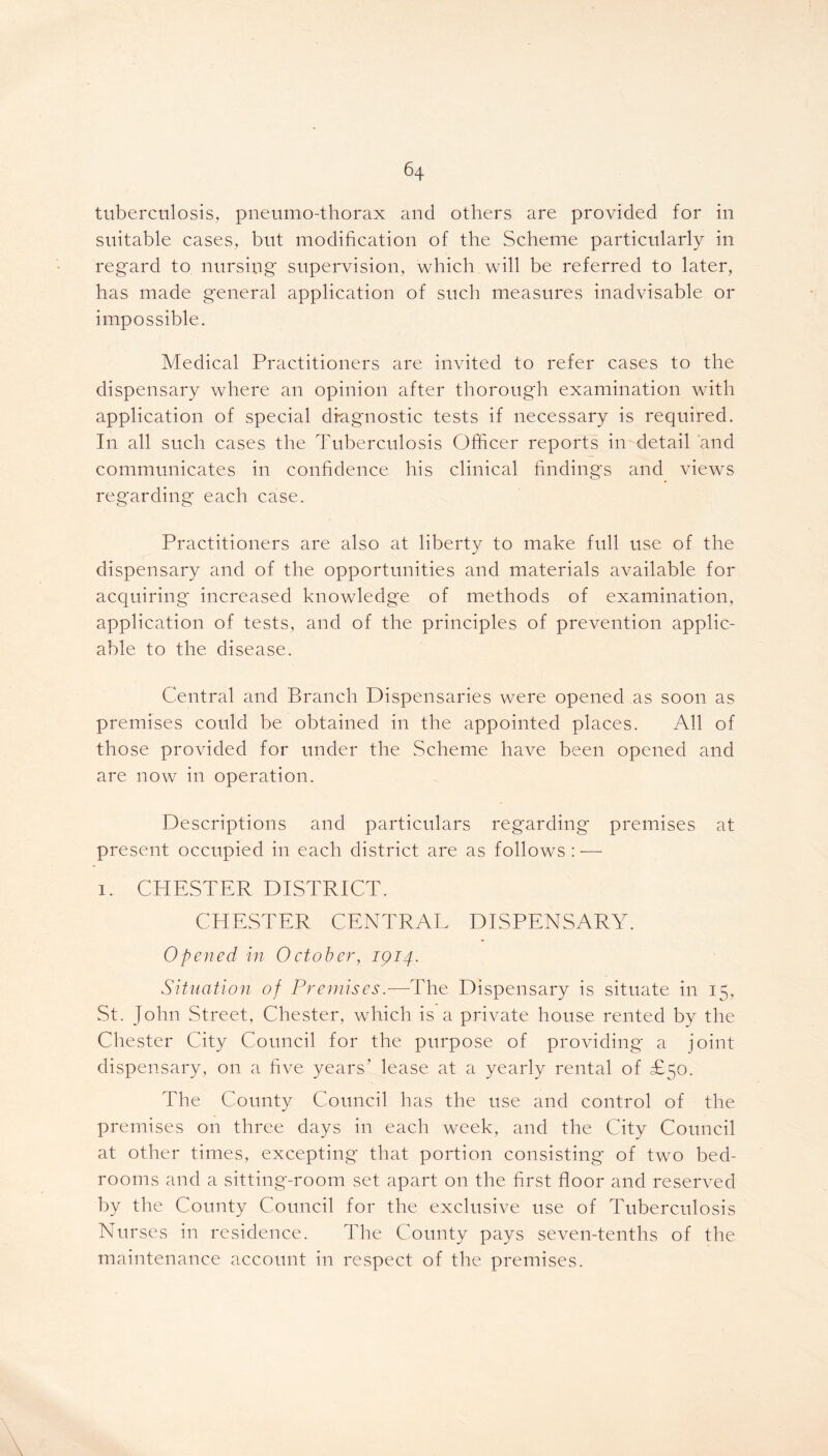 tuberculosis, pneumo-thorax and others are provided for in suitable cases, but modification of the Scheme particularly in regard to nursing supervision, which will be referred to later, has made general application of such measures inadvisable or impossible. Medical Practitioners are invited to refer cases to the dispensary where an opinion after thorough examination with application of special di-agnostic tests if necessary is required. In all such cases the Tuberculosis Officer reports in detail and communicates in confidence his clinical findings and views regarding each case. Practitioners are also at liberty to make full use of the dispensary and of the opportunities and materials available for acquiring increased knowledge of methods of examination, application of tests, and of the principles of prevention applic- able to the disease. Central and Branch Dispensaries were opened as soon as premises could be obtained in the appointed places. All of those provided for under the Scheme have been opened and are now in operation. Descriptions and particulars regarding premises at present occupied in each district are as follows : — i. CHESTER DISTRICT. CHESTER CENTRAL DISPENSARY. Opened in October, 1914. Situation of Premises.—The Dispensary is situate in 15, St. John Street, Chester, which is a private house rented by the Chester City Council for the purpose of providing a joint dispensary, on a five years’ lease at a yearly rental of £50. The County Council has the use and control of the premises on three days in each week, and the City Council at other times, excepting that portion consisting of two bed- rooms and a sitting-room set apart on the first floor and reserved by the County Council for the exclusive use of Tuberculosis Nurses in residence. The County pays seven-tenths of the maintenance account in respect of the premises.