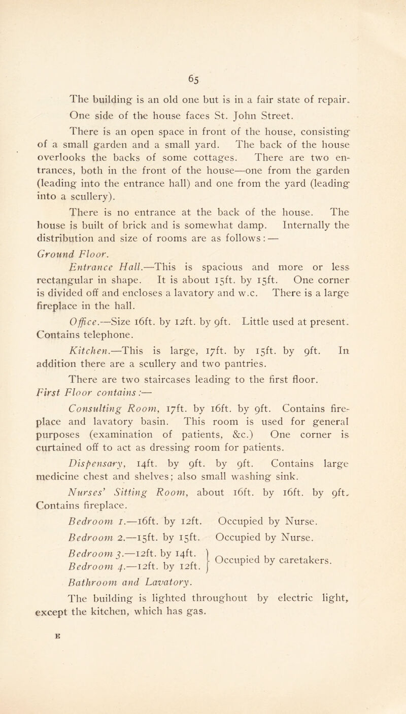 The building is an old one but is in a fair state of repair. One side of the house faces St. John Street. There is an open space in front of the house, consisting of a small garden and a small yard. The back of the house overlooks the backs of some cottages. There are two en- trances, both in the front of the house—one from the garden (leading into the entrance hall) and one from the yard (leading into a scullery). There is no entrance at the back of the house. The house is built of brick and is somewhat damp. Internally the distribution and size of rooms are as follows : — Ground Floor. Entrance Hall.—This is spacious and more or less rectangular in shape. It is about 15ft. by 15ft. One corner is divided off and encloses a lavatory and w.c. There is a large fireplace in the hall. Office.—Size 16ft. by 12ft. by 9ft. Little used at present.. Contains telephone. Kitchen.—This is large, 17ft. by 15ft. by 9ft. In addition there are a scullery and two pantries. There are two staircases leading to the first floor. First Floor contains:— Consulting Room, 17ft. by 16ft. by 9ft. Contains fire- place and lavatory basin. This room is used for general purposes (examination of patients, &c.) One corner is curtained off to act as dressing room for patients. Dispensary, 14ft. by 9ft. by 9ft. Contains large medicine chest and shelves; also small washing sink. Nurses’ Sitting Room, about 16ft. by 16ft. by 9ft. Contains fireplace. Bedroom 1.—16ft. by 12ft. Occupied by Nurse. Bedroom 2.—15ft. by 15ft. Bedroom 3.—12ft. by 14ft. Bedroom 4.—12ft. by 12ft. Bathroom and Lavatory. Occupied by Nurse. Occupied by caretakers. The building is lighted throughout by electric light, except the kitchen, which has gas. E