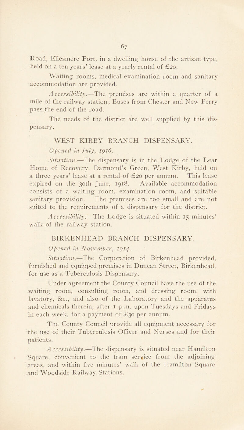 Road, Ellesmere Port, in a dwelling house of the artizan type, held on a ten years’ lease at a yearly rental of £20. Waiting rooms, medical examination room and sanitary accommodation are provided. Accessibility.—The premises are within a quarter of a mile of the railway station; Buses from Chester and New Ferry pass the end of the road. The needs of the district are well supplied by this dis- pensary. WEST KIRBY BRANCH DISPENSARY. Opened in July, 1916. Situation.—The dispensary is in the Lodge of the Lear Home of Recovery, Darmond’s Green, West Kirby, held on .a three years’ lease at a rental of £20 per annum. This lease expired on the 30th June, 1918. Available accommodation consists of a waiting' room, examination room, and suitable sanitary provision. The premises are too small and are not suited to the requirements of a dispensary for the district. Accessibility.—The Lodge is situated within 15 minutes’ walk of the railway station. BIRKENHEAD BRANCH DISPENSARY. Opened in November, 1914. Situation.—The Corporation of Birkenhead provided, furnished and equipped premises in Duncan Street, Birkenhead, for use as a Tuberculosis Dispensary. Under agreement the County Council have the use of the waiting room, consulting room, and dressing room, with lavatory, &c., and also of the Laboratory and the apparatus and chemicals therein, after 1 p.m. upon Tuesdays and Fridays in each week, for a payment of £30 per annum. The County Council provide all equipment necessary for the use of their Tuberculosis Officer and Nurses and for their patients. Accessibility.—The dispensary is situated near Hamilton Square, convenient to the tram service from the adjoining .areas, and within five minutes’ walk of the Hamilton Square and Woodside Railway Stations.