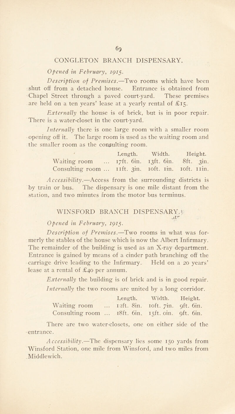 6g CONGLETON BRANCH DISPENSARY. Opened in February, 1915. Description of Premises.—Two rooms which have been shut off from a detached house. Entrance is obtained from Chapel Street through a paved court-yard. These premises are held on a ten years’ lease at a yearly rental of £15. Externally the house is of brick, but is in poor repair. There is a water-closet in the court-yard. Internally there is one large room with a smaller room opening off it. The large room is used as the waiting room and the smaller room as the consulting room. ' Length. Width. Height. Waiting room ... 17ft. 6in. 13ft. 6in. 8ft. 3m. Consulting room ... 11ft. 3m. 10ft. iin. 10ft. nin. Accessibility.—Access from the surrounding districts is by train or bus. The dispensary is one mile distant from the station, and two minutes from the motor bus terminus. WINSFORD BRANCH DISPENSARY, y +itr Opened in February, 1915. Description of Premises.—Two rooms in what was for- merly the stables of the house which is now the Albert Infirmary. The remainder of the building is used as an X-ray department. Entrance is gained by means of a cinder path branching off the carriage drive leading to the Infirmary. Held on a 20 years’ lease at a rental of £40 per annum. Externally the building is of brick and is in good repair. Internally the two rooms are united by a long corridor. Length. Width. Height. Waiting room ... 12ft. Sin. 10ft. 7m. 9ft. 6in. Consulting room ... 18ft. 6in. 15ft. oin. 9ft. 6in. There are two water-closets, one on either side of the entrance. Accessibility.—The dispensary lies some 150 yards from Winsford Station, one mile from Winsford, and two miles from Middlewich.