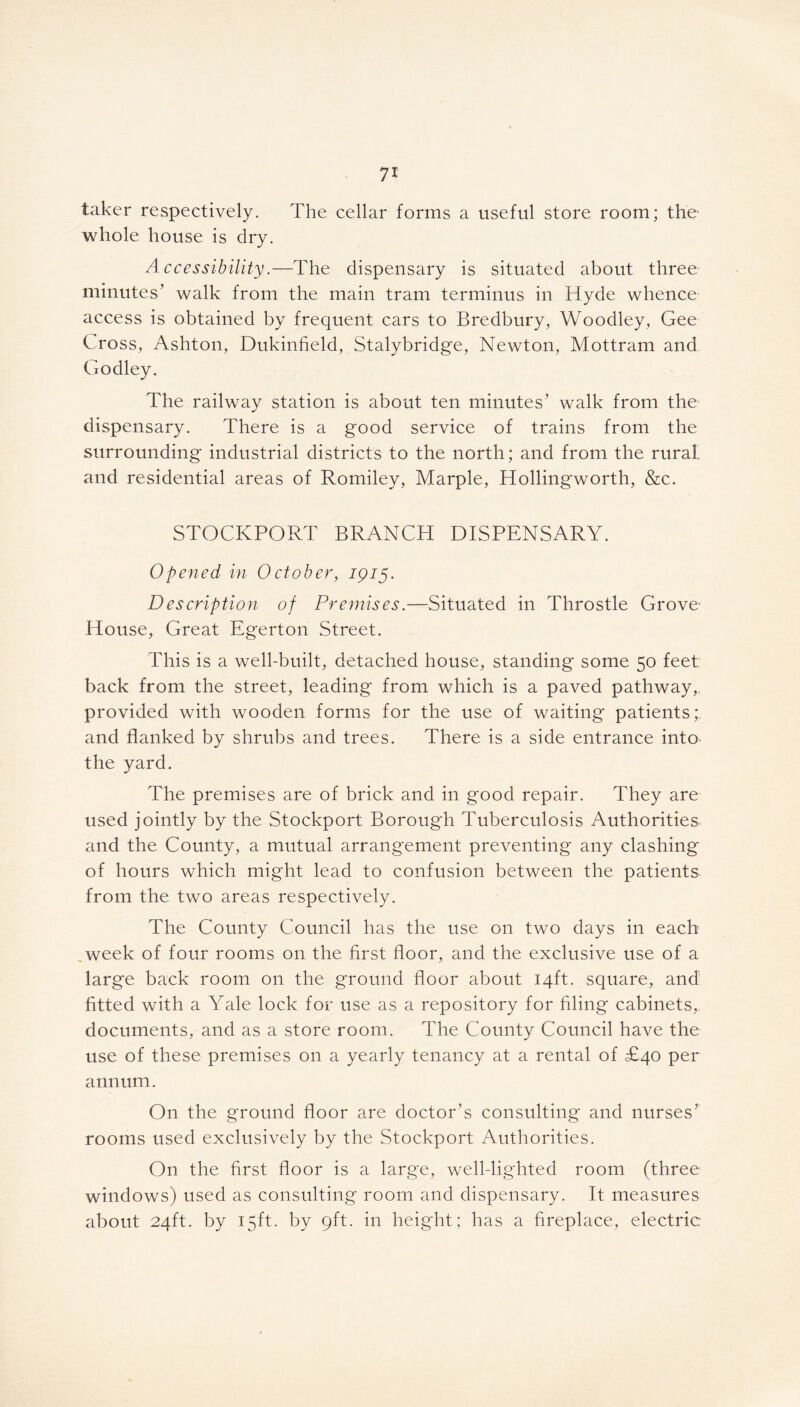 taker respectively. The cellar forms a useful store room; the- whole house is dry. Accessibility.—The dispensary is situated about three minutes’ walk from the main tram terminus in Hyde whence access is obtained by frequent cars to Bredbury, Woodley, Gee Cross, Ashton, Dukinfield, Stalybridge, Newton, Mottram and Godley. The railway station is about ten minutes’ walk from the dispensary. There is a good service of trains from the surrounding industrial districts to the north; and from the rural, and residential areas of Romiley, Marple, Hollingworth, &c. STOCKPORT BRANCH DISPENSARY. Opened in October, 1915. Description of Premises.—Situated in Throstle Grove- House, Great Egerton Street. This is a well-built, detached house, standing' some 50 feet; back from the street, leading' from which is a paved pathway,, provided with wooden forms for the use of waiting patients;, and flanked by shrubs and trees. There is a side entrance into the yard. The premises are of brick and in good repair. They are used jointly by the Stockport Borough Tuberculosis Authorities and the County, a mutual arrangement preventing any clashing* of hours which might lead to confusion between the patients from the two areas respectively. The County Council has the use on two days in each week of four rooms on the first floor, and the exclusive use of a large back room on the ground floor about 14ft. square, and fitted with a Yale lock for use as a repository for filing cabinets, documents, and as a store room. The County Council have the use of these premises on a yearly tenancy at a rental of £40 per annum. On the ground floor are doctor’s consulting and nurses’ rooms used exclusively by the Stockport Authorities. O11 the first floor is a large, well-lighted room (three windows) used as consulting room and dispensary. It measures about 24ft. by 15ft. by 9ft. in height; has a fireplace, electric: