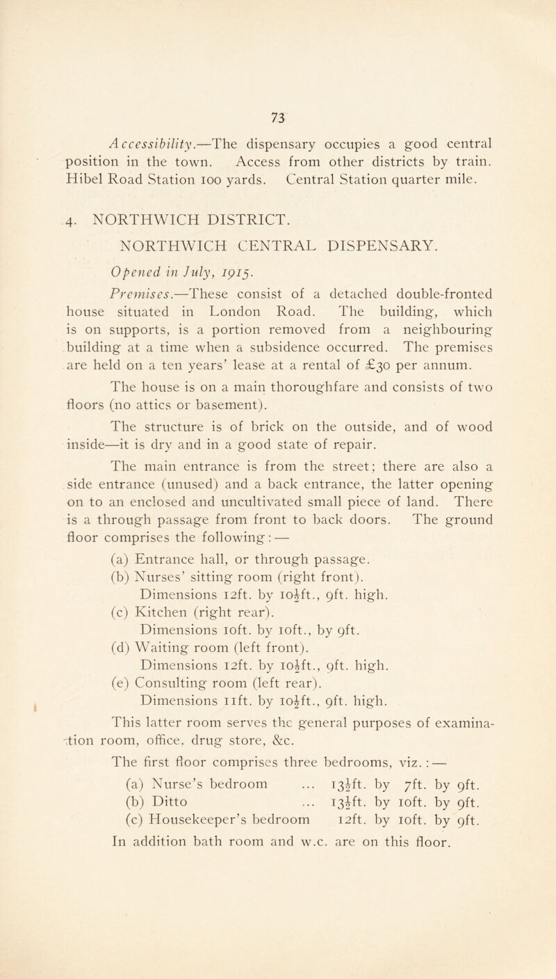 Accessibility.—The dispensary occupies a good central position in the town. Access from other districts by train. Hibel Road Station ioo yards. Central Station quarter mile. 4. NORTHWICH DISTRICT. NORTHWICH CENTRAL DISPENSARY. Opened in July, 1915. Premises.—These consist of a detached double-fronted house situated in London Road. The building, which is on supports, is a portion removed from a neighbouring building at a time when a subsidence occurred. The premises are held on a ten years’ lease at a rental of £30 per annum. The house is on a main thoroughfare and consists of two floors (no attics or basement). The structure is of brick on the outside, and of wood inside—it is dry and in a good state of repair. The main entrance is from the street; there are also a side entrance (unused) and a back entrance, the latter opening on to an enclosed and uncultivated small piece of land. There is a through passage from front to back doors. The ground floor comprises the following: — (a) Entrance hall, or through passage. (b) Nurses’ sitting room (right front). Dimensions 12ft. by iojft., 9ft. high. (c) Kitchen (right rear). Dimensions 10ft. by 10ft., by 9ft. (d) Waiting room (left front). Dimensions 12ft. by iojft., 9ft. high. (e) Consulting room (left rear). Dimensions lift, by iojft., 9ft. high. This latter room serves the general purposes of examina- tion room, office, drug store, &c. The first floor comprises three bedrooms, viz. : — (a) Nurse’s bedroom ... 13Jft. by 7ft. by 9ft. (b) Ditto ... 134ft. by 10ft. by 9ft. (c) Housekeeper’s bedroom 12ft. by 10ft. by 9ft. In addition bath room and w.c. are on this floor.