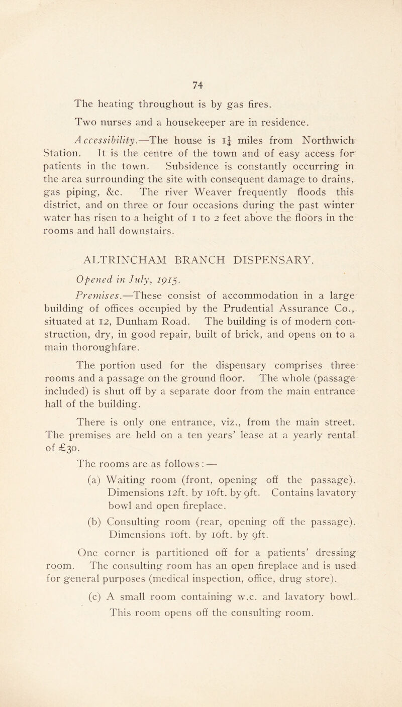 The heating throughout is by gas fires. Two nurses and a housekeeper are in residence. Accessibility.—The house is ij miles from Northwich Station. It is the centre of the town and of easy access for patients in the town. Subsidence is constantly occurring in the area surrounding the site with consequent damage to drains, gas piping*, &c. The river Weaver frequently floods this district, and on three or four occasions during the past winter water has risen to a height of i to 2 feet above the floors in the rooms and hall downstairs. ALTRINCHAM BRANCH DISPENSARY. Opened in July, 1915. Premises.—These consist of accommodation in a large building of offices occupied by the Prudential Assurance Co., situated at 12, Dunham Road. The building is of modern con- struction, dry, in good repair, built of brick, and opens on to a main thoroughfare. The portion used for the dispensary comprises three rooms and a passage on the ground floor. The whole (passage included) is shut off by a separate door from the main entrance hall of the building. There is only one entrance, viz., from the main street. The premises are held on a ten years’ lease at a yearly rental of £30. The rooms are as follows : — (a) Waiting room (front, opening off the passage). Dimensions 12ft. by 10ft. by 9ft. Contains lavatory bowl and open fireplace. (b) Consulting room (rear, opening off the passage). Dimensions 10ft. by 10ft. by 9ft. One corner is partitioned off for a patients’ dressing room. The consulting room has an open fireplace and is used for general purposes (medical inspection, office, drug store). (c) A small room containing w.c. and lavatory bowl. This room opens off the consulting room.