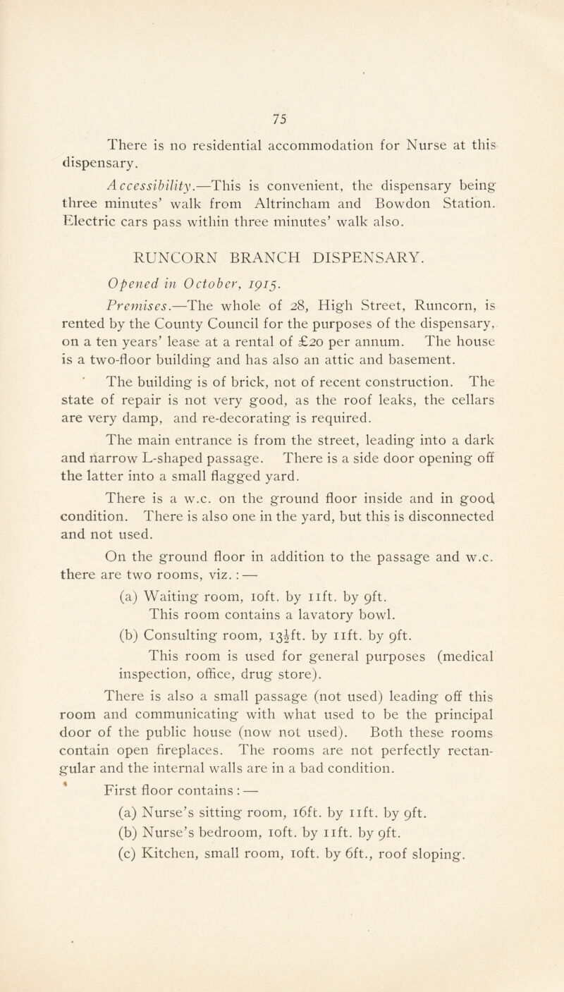 There is no residential accommodation for Nurse at this dispensary. Accessibility.—This is convenient, the dispensary being three minutes’ walk from Altrincham and Bowdon Station. Electric cars pass within three minutes’ walk also. RUNCORN BRANCH DISPENSARY. Opened in October, 1915. Premises.—The whole of 28, High Street, Runcorn, is rented by the County Council for the purposes of the dispensary, on a ten years’ lease at a rental of £20 per annum. The house is a two-floor building and has also an attic and basement. The building is of brick, not of recent construction. The state of repair is not very good, as the roof leaks, the cellars are very damp, and re-decorating is required. The main entrance is from the street, leading into a dark and narrow L-shaped passage. There is a side door opening off the latter into a small flagged yard. There is a w.c. on the ground floor inside and in good condition. There is also one in the yard, but this is disconnected and not used. On the ground floor in addition to the passage and w.c. there are two rooms, viz. :—• (a) Waiting room, 10ft. by lift, by 9ft. This room contains a lavatory bowl. (b) Consulting room, 13JR. by lift, by 9ft. This room is used for general purposes (medical inspection, office, drug store). There is also a small passage (not used) leading off this room and communicating with what used to be the principal door of the public house (now not used). Both these rooms contain open fireplaces. The rooms are not perfectly rectan- gular and the internal walls are in a bad condition. First floor contains : — (a) Nurse’s sitting room, i6fc. by lift, by 9ft. (b) Nurse’s bedroom, 10ft. by lift, by 9ft. (c) Kitchen, small room, 10ft. by 6ft., roof sloping.