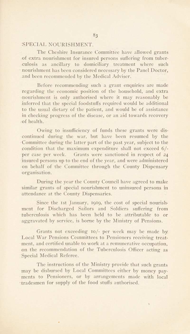 §3 SPECIAL NOURISHMENT. The Cheshire Insurance Committee have allowed grants of extra nourishment for insured persons suffering* from tuber- culosis as ancillary to domiciliary treatment where such nourishment has been considered necessary by the Panel Doctor, and been recommended by the Medical Adviser. Before recommending* such a grant enquiries are made regarding* the economic position of the household, and extra •nourishment is only authorised where it may reasonably be inferred that the special foodstuffs required would be additional to the usual dietary of the patient, and would be of assistance in checking progress of the disease, or an aid towards recovery of health. Owing to insufficiency of funds these grants were dis- continued during* the war, but have been resumed by the Committee during the latter part of the past year, subject to the condition that the maximum expenditure shall not exceed 6/- per case per week. Grants were sanctioned in respect of 24 insured persons up to the end of the year, and were administered on behalf of the Committee through the County Dispensary organisation. During the year the County Council have agreed to make similar grants of special nourishment to uninsured persons in attendance at the County Dispensaries. Since the 1st January, 1919, the cost of special nourish- ment for Discharged Sailors and Soldiers suffering from tuberculosis which has been held to be attributable to or aggravated by service, is borne by the Ministry of Pensions. Grants not exceeding 10/- per week may be made by Local War Pensions Committees to Pensioners receiving treat- ment, and certified unable to work at a remunerative occupation, on the recommendation of the Tuberculosis Officer acting as Special Medical Referee. The instructions of the Ministry provide that such grants may be disbursed by Local Committees either by money pay- ments to Pensioners, or by arrangements made with local tradesmen for supply of the food stuffs authorised.