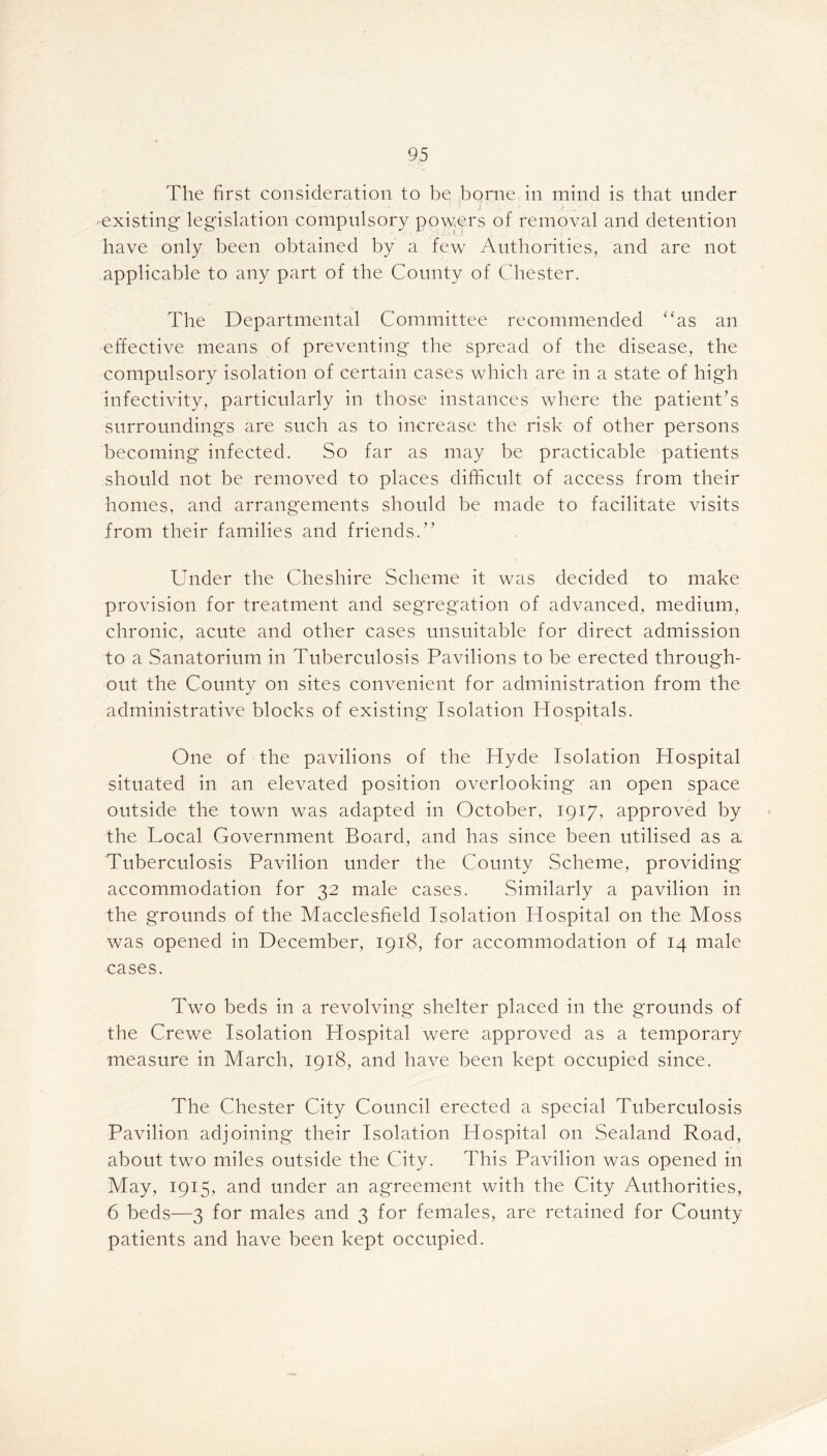 The first consideration to be borne in mind is that under existing legislation compulsory powers of removal and detention have only been obtained by a few Authorities, and are not applicable to any part of the County of Chester. The Departmental Committee recommended “as an effective means of preventing the spread of the disease, the compulsory isolation of certain cases which are in a state of high infectivity, particularly in those instances where the patient’s surroundings are such as to increase the risk of other persons becoming infected. So far as may be practicable patients should not be removed to places difficult of access from their homes, and arrangements should be made to facilitate visits from their families and friends.” Under the Cheshire Scheme it was decided to make provision for treatment and segregation of advanced, medium, chronic, acute and other cases unsuitable for direct admission to a Sanatorium in Tuberculosis Pavilions to be erected through- out the County on sites convenient for administration from the administrative blocks of existing Isolation Hospitals. One of the pavilions of the Hyde Isolation Hospital situated in an elevated position overlooking an open space outside the town was adapted in October, 1917, approved by the Local Government Board, and has since been utilised as a Tuberculosis Pavilion under the County Scheme, providing accommodation for 32 male cases. Similarly a pavilion in the grounds of the Macclesfield Isolation Hospital on the Moss was opened in December, 1918, for accommodation of 14 male cases. Two beds in a revolving' shelter placed in the grounds of the Crewe Isolation Hospital were approved as a temporary measure in March, 1918, and have been kept occupied since. The Chester City Council erected a special Tuberculosis Pavilion adjoining their Isolation Hospital on Sealand Road, about two miles outside the City. This Pavilion was opened in May, 1915, and under an agreement with the City Authorities, 6 beds—3 for males and 3 for females, are retained for County patients and have been kept occupied.