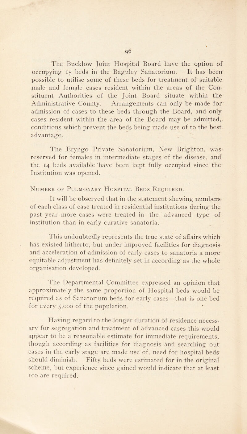 The Bucklow Joint Hospital Board have the option of occupying 15 beds in the Baguley Sanatorium. It has been possible to utilise some of these beds for treatment of suitable male and female cases resident within the areas of the Con- stituent Authorities of the Joint Board situate within the Administrative County. Arrangements can only be made for admission of cases to these beds through the Board, and only cases resident within the area of the Board may be admitted, conditions which prevent the beds being made use of to the best advantage. The Eryngo Private Sanatorium, New Brighton, was reserved for females in intermediate stages of the disease, and the 14 beds available have been kept fully occupied since the Institution was opened. Number of Pulmonary Hospital Beds Required. It will be observed that in the statement shewing numbers of each class of case treated in residential institutions during the past year more cases were treated in the advanced type of institution than in early curative sanatoria. This undoubtedly represents the true state of affairs which has existed hitherto, but under improved facilities for diagnosis and acceleration of admission of early cases to sanatoria a more equitable adjustment has definitely set in according as the whole organisation developed. The Departmental Committee expressed an opinion that approximately the same proportion of Hospital beds would be required as of Sanatorium beds for early cases—that is one bed for every 5,000 of the population. Having regard to the longer duration of residence necess- ary for segregation and treatment of advanced cases this would appear to be a reasonable estimate for immediate requirements, though according as' facilities for diagnosis and searching out cases in the early stage are made use of, need for hospital beds should diminish. Fifty beds were estimated for in the original scheme, but experience since gained would indicate that at least 100 are required.