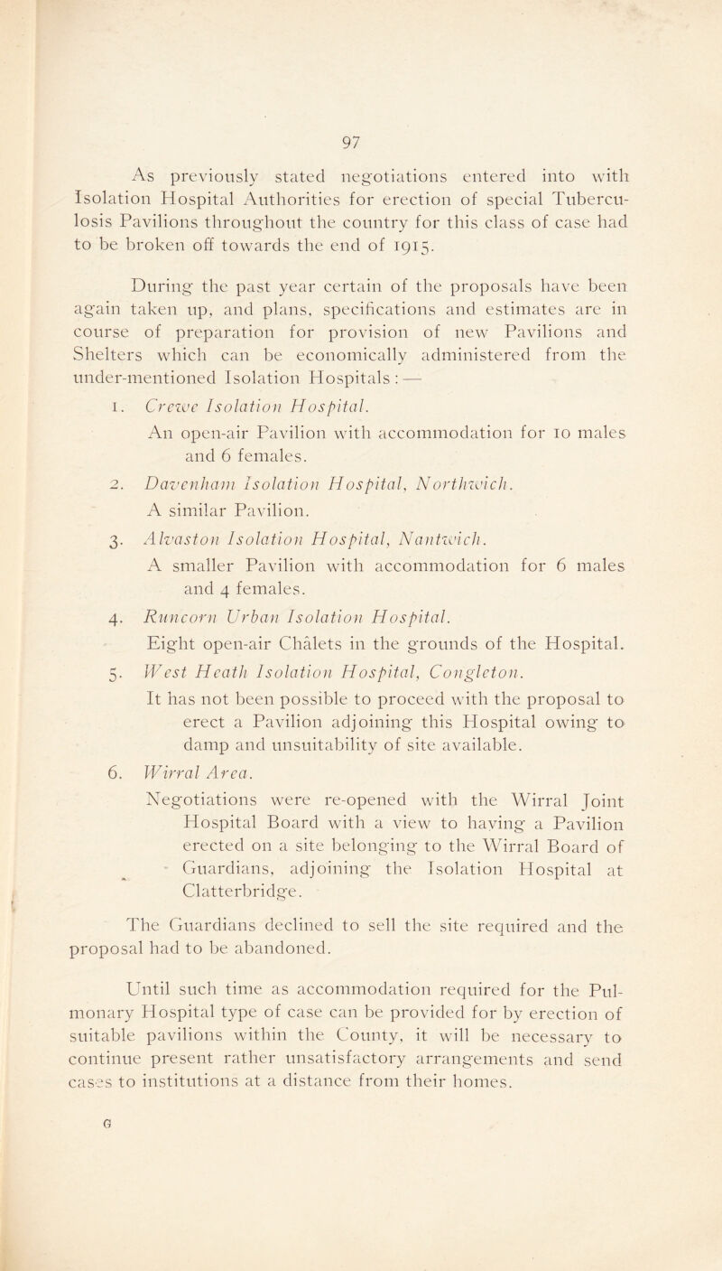 As previously stated negotiations entered into with Isolation Hospital Authorities for erection of special Tubercu- losis Pavilions throughout the country for this class of case had to be broken off towards the end of 1915. During the past year certain of the proposals have been again taken up, and plans, specifications and estimates are in course of preparation for provision of new Pavilions and Shelters which can be economically administered from the under-mentioned Isolation Hospitals: — 1. Crewe Isolation Hospital. An open-air Pavilion with accommodation for 10 males and 6 females. 2. Davenham Isolation Hospital, Northzmch. A similar Pavilion. 3. Alvaston Isolation Hospital, Nantwich. A smaller Pavilion with accommodation for 6 males and 4 females. 4. Runcorn Urban Isolation Hospital. Eight open-air Chalets in the grounds of the Hospital. 5. West Heath Isolation Hospital, Congleton. It has not been possible to proceed with the proposal to erect a Pavilion adjoining this Hospital owing' to damp and unsuitability of site available. 6. Wirral Area. Negotiations were re-opened with the Wirral Joint Hospital Board with a view to haying a Pavilion erected on a site belonging to the Wirral Board of Guardians, adjoining the Isolation Hospital at Clatterb ridge. The Guardians declined to sell the site required and the proposal had to be abandoned. Until such time as accommodation required for the Pul- monary Hospital type of case can be provided for by erection of suitable pavilions within the County, it will be necessary to continue present rather unsatisfactory arrangements and send cases to institutions at a distance from their homes. G