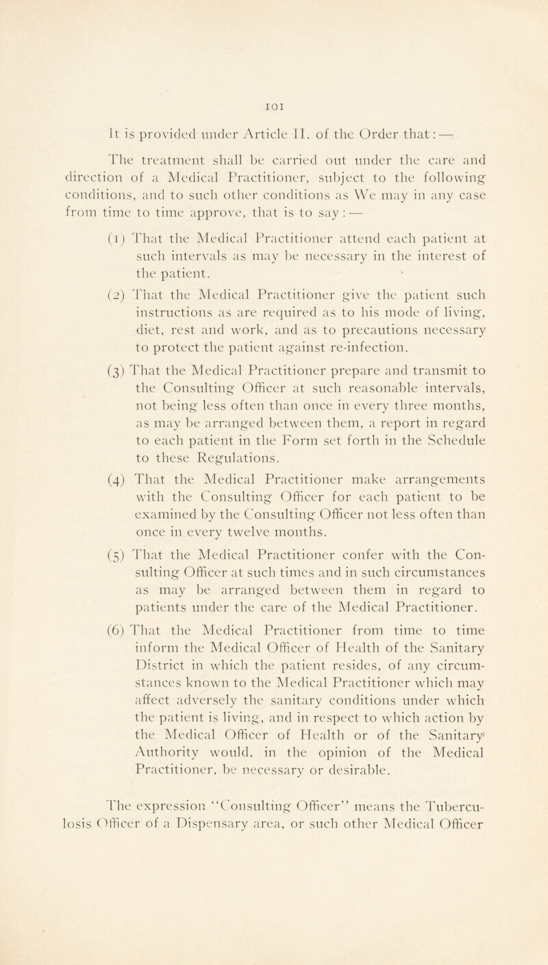 IOI It is provided under Article II. of the Order that:—- The treatment shall be carried out under the care and direction of a Medical Practitioner, subject to the following conditions, and to such other conditions as We may in any case from time to time approve, that is to say : — (1) That the Medical Practitioner attend each patient at such intervals as may be necessary in the interest of the patient. (2) That the Medical Practitioner give the patient such instructions as are required as to his mode of living, diet, rest and work, and as to precautions necessary to protect the patient against re-infection. (3) That the Medical Practitioner prepare and transmit to the Consulting Officer at such reasonable intervals, not being less often than once in every three months, as may be arranged between them, a report in regard to each patient in the Form set forth in the Schedule to these Regulations. (4) That the Medical Practitioner make arrangements with the Consulting Officer for each patient to be examined by the Consulting Officer not less often than once in every twelve months. (5) That the Medical Practitioner confer with the Con- sulting Officer at such times and in such circumstances as may be arranged between them in regard to patients under the care of the Medical Practitioner. (6) That the Medical Practitioner from time to time inform the Medical Officer of Health of the Sanitary District in which the patient resides, of any circum- stances known to the Medical Practitioner which may affect adversely the sanitary conditions under which the patient is living, and in respect to which action by the Medical Officer of Health or of the Sanitary1 Authority would, in the opinion of the Medical Practitioner, be necessary or desirable. The expression “Consulting Officer” means the Tubercu- losis Officer of a Dispensary area, or such other Medical Officer