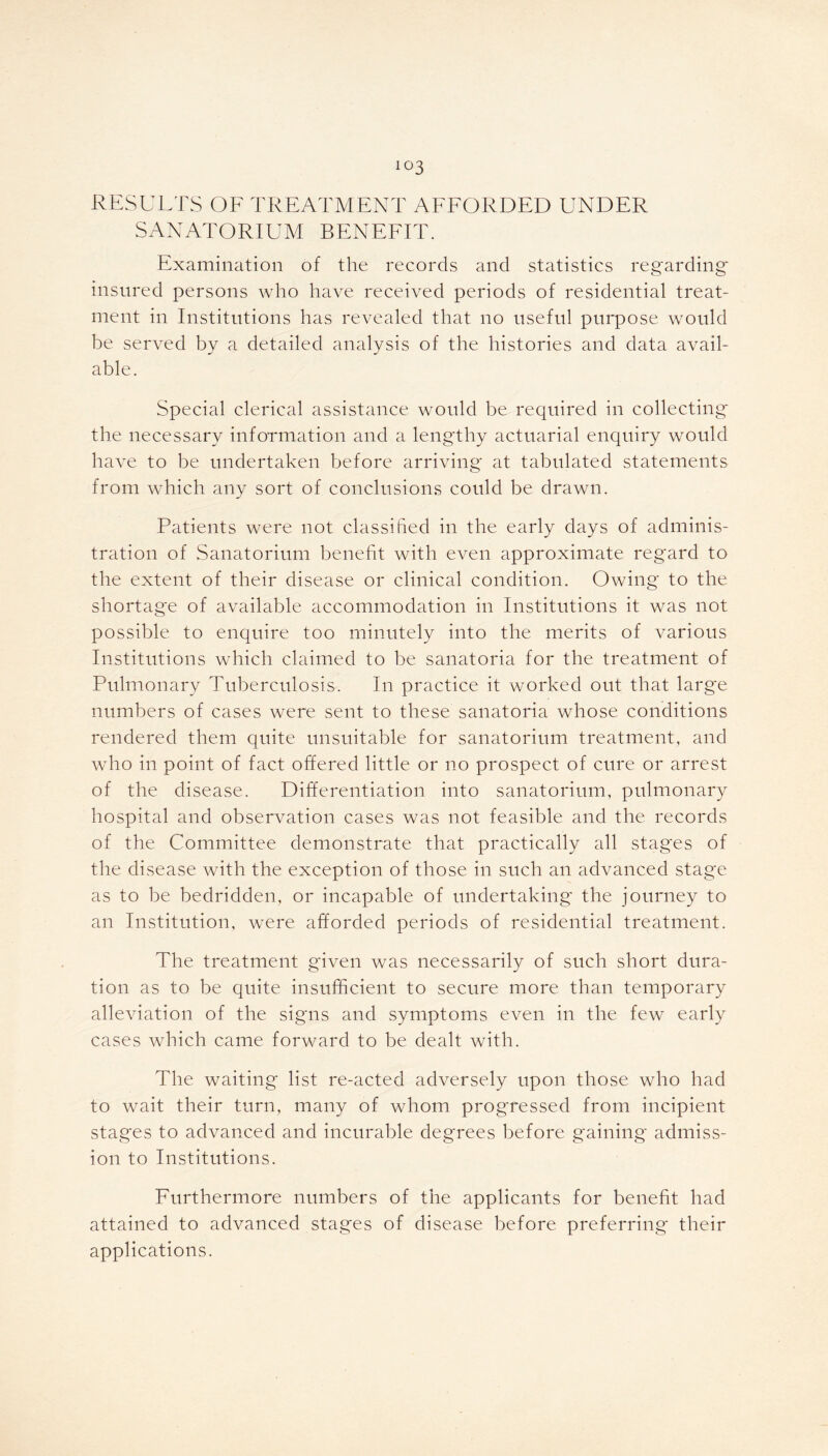 io3 RESULTS OF TREATMENT AFFORDED UNDER SANATORIUM BENEFIT. Examination of the records and statistics regarding' insured persons who have received periods of residential treat- ment in Institutions has revealed that no useful purpose would be served by a detailed analysis of the histories and data avail- able. Special clerical assistance would be required in collecting* the necessary information and a lengthy actuarial enquiry would have to be undertaken before arriving at tabulated statements from which any sort of conclusions could be drawn. Patients were not classified in the early days of adminis- tration of Sanatorium benefit with even approximate regard to the extent of their disease or clinical condition. Owing to the shortage of available accommodation in Institutions it was not possible to enquire too minutely into the merits of various Institutions which claimed to be sanatoria for the treatment of Pulmonary Tuberculosis. In practice it worked out that large numbers of cases were sent to these sanatoria whose conditions rendered them quite unsuitable for sanatorium treatment, and who in point of fact offered little or no prospect of cure or arrest of the disease. Differentiation into sanatorium, pulmonary hospital and observation cases was not feasible and the records of the Committee demonstrate that practically all stages of the disease with the exception of those in such an advanced stage as to be bedridden, or incapable of undertaking* the journey to an Institution, were afforded periods of residential treatment. The treatment given was necessarily of such short dura- tion as to be quite insufficient to secure more than temporary alleviation of the signs and symptoms even in the few early cases which came forward to be dealt with. The waiting list re-acted adversely upon those who had to wait their turn, many of whom progressed from incipient stages to advanced and incurable degrees before gaining admiss- ion to Institutions. Furthermore numbers of the applicants for benefit had attained to advanced stages of disease before preferring their applications.