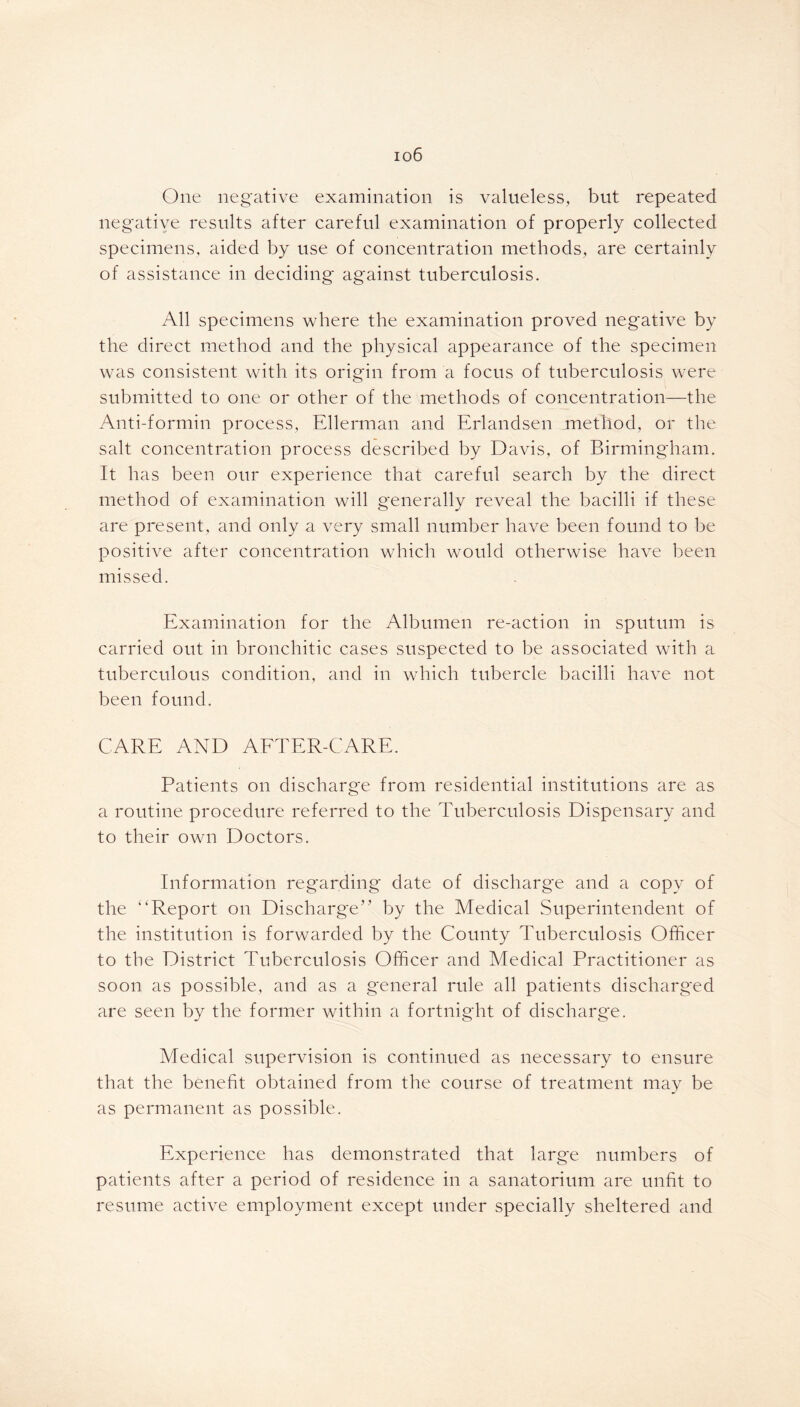 io6 One negative examination is valueless, but repeated negative results after careful examination of properly collected specimens, aided by use of concentration methods, are certainly of assistance in deciding against tuberculosis. All specimens where the examination proved negative by the direct method and the physical appearance of the specimen was consistent with its origin from a focus of tuberculosis were submitted to one or other of the methods of concentration—the Anti-formin process, Ellerman and Erlandsen method, or the salt concentration process described by Davis, of Birmingham. It has been our experience that careful search by the direct method of examination will generally reveal the bacilli if these are present, and only a very small number have been found to be positive after concentration which would otherwise have been missed. Examination for the Albumen re-action in sputum is carried out in bronchitic cases suspected to be associated with a tuberculous condition, and in which tubercle bacilli have not been found. CARE AND AFTER-CARE. Patients on discharge from residential institutions are as a routine procedure referred to the Tuberculosis Dispensary and to their own Doctors. Information regarding date of discharge and a copy of the '‘Report on Discharge” by the Medical Superintendent of the institution is forwarded by the County Tuberculosis Officer to the District Tuberculosis Officer and Medical Practitioner as soon as possible, and as a general rule all patients discharged are seen by the former within a fortnight of discharge. Medical supervision is continued as necessary to ensure that the benefit obtained from the course of treatment may be as permanent as possible. Experience has demonstrated that large numbers of patients after a period of residence in a sanatorium are unfit to resume active employment except under specially sheltered and