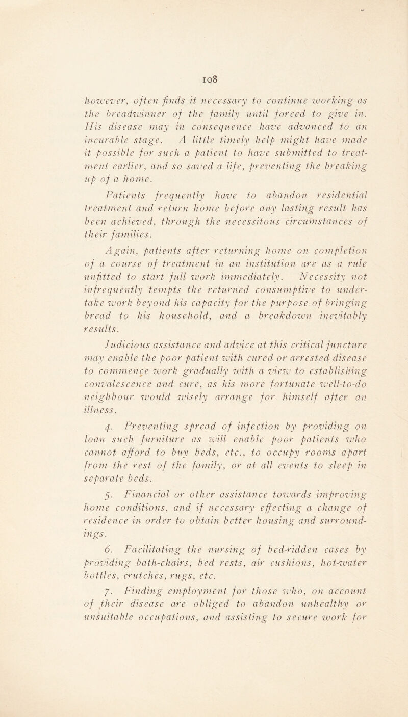 io8 however, often finds it necessary to continue working as the breadwinner of the family until forced to give in. His disease may in consequence have advanced to an incurable stage. A little timely help might have made it possible for such a patient to have submitted to treat- ment earlier, and so saved a life, preventing the breaking up of a home. Patients frequently have to abandon residential treatment and return home before any lasting result has been achieved, through the necessitous circumstances of their families. Again, patients after returning home on completion of a course of treatment in an institution are as a rule unfitted to start full work immediately. Necessity not infrequently tempts the returned consumptive to under- take work beyond his capacity for the purpose of bringing bread to his household, and a breakdown inevitably results. Judicious assistance and advice at this critical juncture may enable the poor patient zvith cured or arrested disease to commence work gradually zvith a view to establishing convalescence and cure, as his more fortunate well-to-do neighbour would zvisely arrange for himself after an illness. 4. Preventing spread of infection by providing on loan such furniture as will enable poor patients who cannot afford to buy beds, etc., to occupy rooms apart from the rest of the family, or at all events to sleep in separate beds. 5. Financial or other assistance towards improving home conditions, and if necessary effecting a change of residence in order to obtain better housing and surround- ings. 6. Facilitating the nursing of bed-ridden cases by providing bath-chairs, bed rests, air cushions, hot-water bottles, crutches, rugs, etc. 7. Finding employment for those who, on account of their disease are obliged to abandon unhealthy or unsuitable occupations, and assisting to secure zvork for