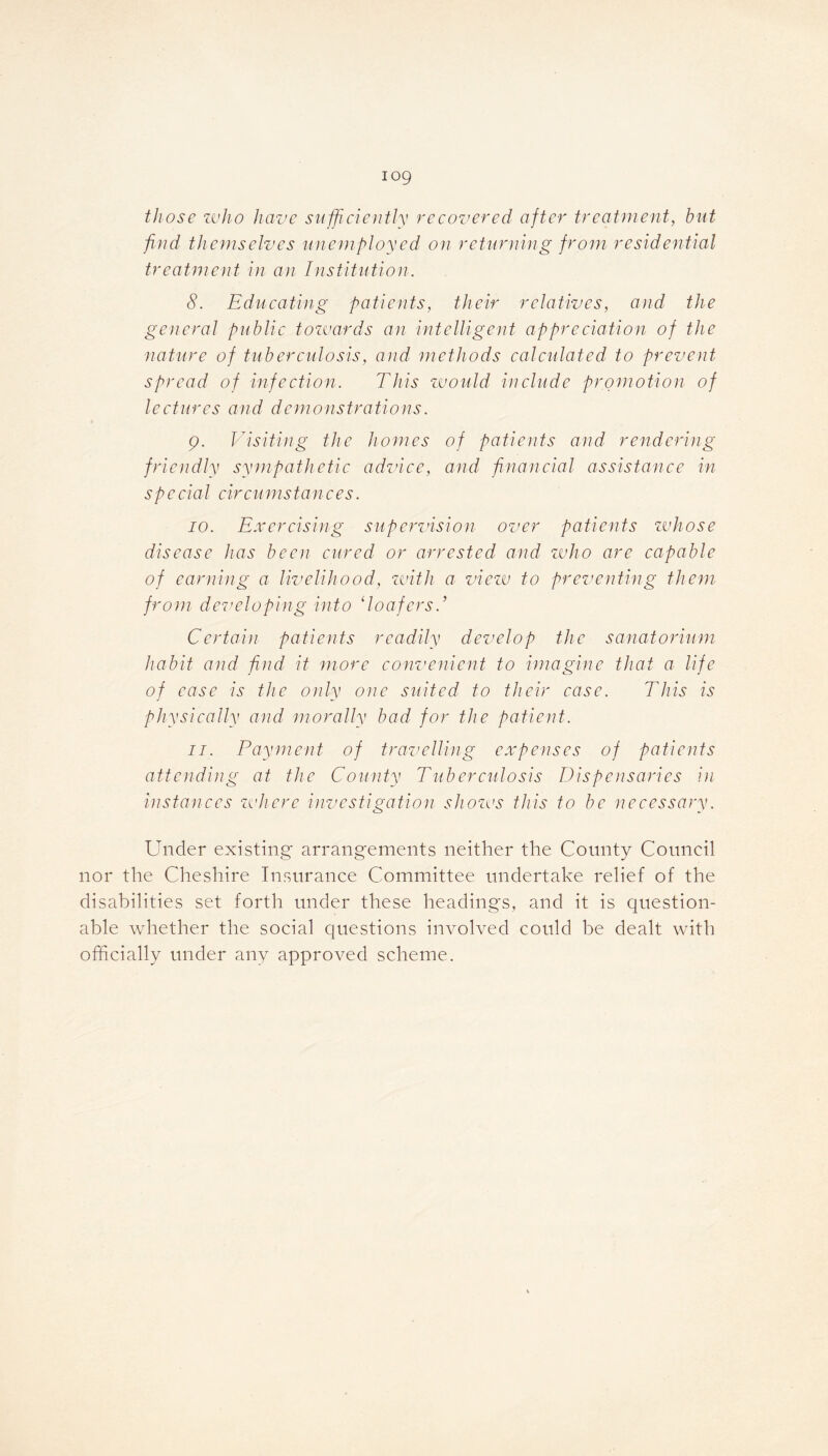 log those who have sufficiently recovered after treatment, but find themselves unemployed on returning from residential treatment in an Institution. 8. Educating patients, their relatives, and the general public towards an intelligent appreciation of the ■nature of tuberculosis, and methods calculated to prevent spread of infection. This would include promotion of lectures and demonstrations. 9. Visiting the homes of patients and rendering friendly sympathetic advice, and financial assistance in special circumstances. 70. Exercising supervision over patients whose disease has been cured or arrested and who are capable of earning a livelihood, with a view to preventing them from developing into ‘loafers.’ Certain patients readily develop the sanatorium habit and find it more convenient to imagine that a life of ease is the only one suited to their case. This is physically and morally bad for the patient. 11. Payment of travelling expenses of patients attending at the County Tuberculosis Dispensaries in instances where investigation shows this to be necessary. Under existing arrangements neither the County Council nor the Cheshire Insurance Committee undertake relief of the disabilities set forth under these headings, and it is question- able whether the social questions involved could be dealt with officially under any approved scheme.