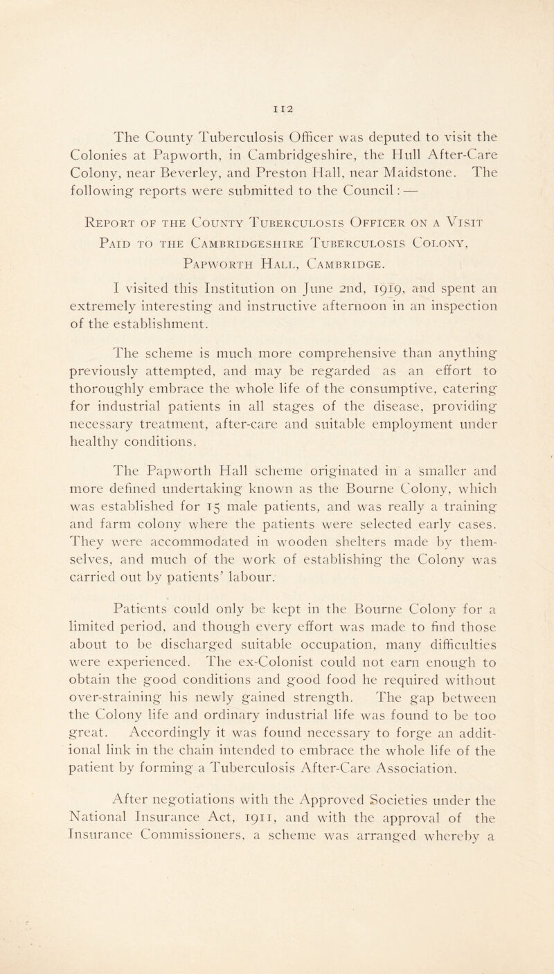 The County Tuberculosis Officer was deputed to visit the Colonies at Papwortli, in Cambridgeshire, the Hull After-Care Colony, near Beverley, and Preston Hall, near Maidstone. The following' reports were submitted to the Council: — Report of the County Tuberculosis Officer on a Visit Paid to the Cambridgeshire Tuberculosis Colony, Papworth Hall, Cambridge. I visited this Institution on June 2nd, 1919, and spent an extremely interesting and instructive afternoon in an inspection of the establishment. The scheme is much more comprehensive than anything previously attempted, and may be regarded as an effort to thoroughly embrace the whole life of the consumptive, catering* for industrial patients in all stag*es of the disease, providing* necessary treatment, after-care and suitable employment under healthy conditions. The Papworth Hall scheme originated in a smaller and more defined undertaking* known as the Bourne Colony, which was established for 15 male patients, and was really a training and farm colony where the patients were selected early cases. They were accommodated in wooden shelters made by them- selves, and much of the work of establishing the Colony was carried out by patients' labour. Patients could only be kept in the Bourne Colony for a limited period, and though every effort was made to find those about to be discharged suitable occupation, many difficulties were experienced. The ex-Colonist could not earn enough to obtain the good conditions and good food he required without over-straining* his newly gained strength. The gap between the Colony life and ordinary industrial life was found to be too great. Accordingly it was found necessary to forge an addit- ional link in the chain intended to embrace the whole life of the patient by forming* a Tuberculosis After-Care Association. After negotiations with the Approved Societies under the National Insurance Act, 1911, and with the approval of the Insurance Commissioners, a scheme was arranged whereby a