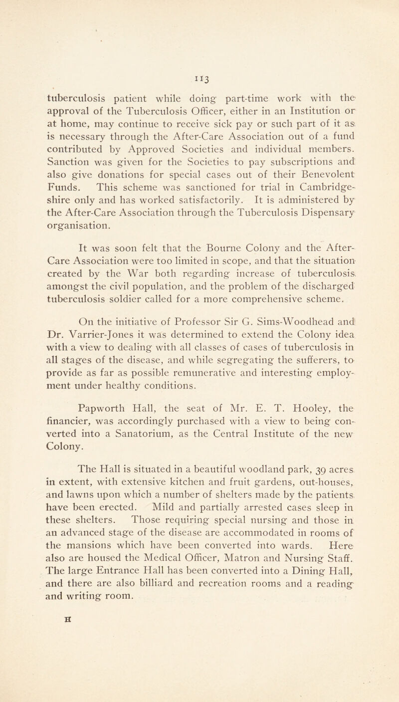 tuberculosis patient while doing' part-time work with the approval of the Tuberculosis Officer, either in an Institution or at home, may continue to receive sick pay or such part of it as: is necessary through the After-Care Association out of a fund contributed by Approved Societies and individual members. Sanction was given for the Societies to pay subscriptions and also give donations for special cases out of their Benevolent Funds. This scheme was sanctioned for trial in Cambridge- shire only and has worked satisfactorily. It is administered by the After-Care Association through the Tuberculosis Dispensary organisation. It was soon felt that the Bourne Colony and the After- Care Association were too limited in scope, and that the situation created by the War both regarding increase of tuberculosis, amongst the civil population, and the problem of the discharged tuberculosis soldier called for a more comprehensive scheme. On the initiative of Professor Sir G. Sims-Woodhead and Dr. Varrier-Jones it was determined to extend the Colony idea with a view to dealing with all classes of cases of tuberculosis in all stages of the disease, and while segregating the sufferers, to provide as far as possible remunerative and interesting* employ- ment under healthy conditions. Papworth Hall, the seat of Mr. E. T. Hooley, the financier, was accordingly purchased with a view to being* con- verted into a Sanatorium, as the Central Institute of the new Colony. The Hall is situated in a beautiful woodland park, 39 acres, in extent, with extensive kitchen and fruit gardens, out-houses, and lawns upon which a number of shelters made by the patients, have been erected. Mild and partially arrested cases sleep in these shelters. Those requiring special nursing and those in an advanced stage of the disease are accommodated in rooms of the mansions which have been converted into wards. Here also are housed the Medical Officer, Matron and Nursing Staff. The large Entrance Hall has been converted into a Dining Hall, and there are also billiard and recreation rooms and a reading and writing room. H