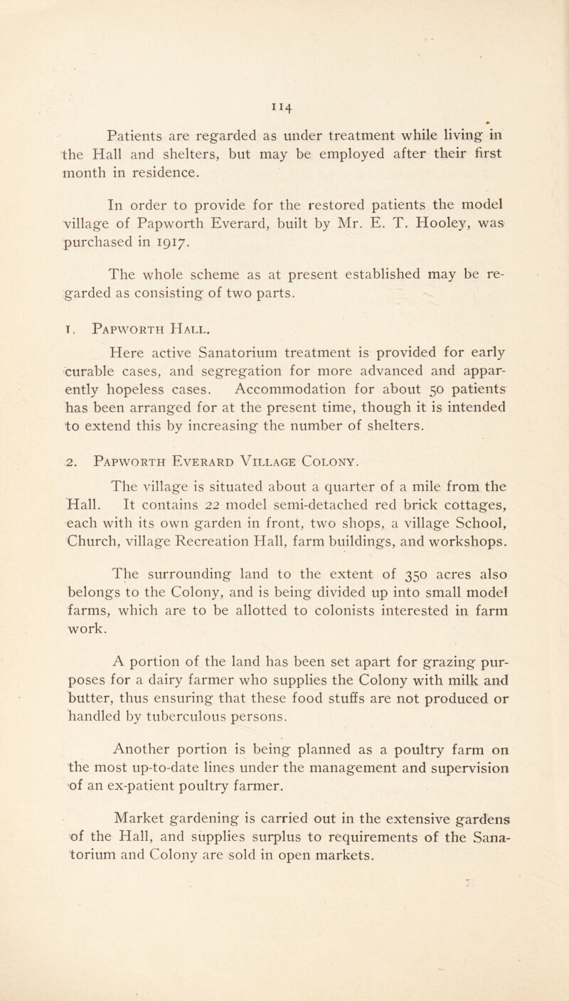 the Hall and shelters, but may be employed after their first month in residence. In order to provide for the restored patients the model village of Papworth Everard, built by Mr. E. T. Hooley, was purchased in 1917. The whole scheme as at present established may be re- garded as consisting of two parts. 11 Papworth Hall. Here active Sanatorium treatment is provided for early curable cases, and segregation for more advanced and appar- ently hopeless cases. Accommodation for about 50 patients has been arranged for at the present time, though it is intended to extend this by increasing the number of shelters. 2. Papworth Everard Village Colony. The village is situated about a quarter of a mile from the Hall. It contains 22 model semi-detached red brick cottages, each with its own garden in front, two shops, a village School, Church, village Recreation Hall, farm buildings, and workshops. The surrounding land to the extent of 350 acres also belongs to the Colony, and is being divided up into small model farms, which are to be allotted to colonists interested in farm work. A portion of the land has been set apart for grazing pur- poses for a dairy farmer who supplies the Colony with milk and butter, thus ensuring that these food stuffs are not produced or handled by tuberculous persons. Another portion is being planned as a poultry farm on the most up-to-date lines under the management and supervision •of an ex-patient poultry farmer. Market gardening is carried out in the extensive gardens of the Hall, and supplies surplus to requirements of the Sana- torium and Colony are sold in open markets.