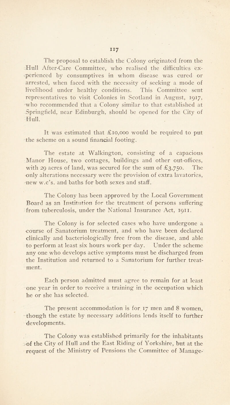 The proposal to establish the Colony originated from the Hull After-Care Committee, who realised the difficulties ex- perienced by consumptives in whom disease was cured or arrested, when faced with the necessity of seeking a mode of livelihood under healthy conditions. This Committee sent representatives to visit Colonies in Scotland in August, 1917, who recommended that a Colony similar to that established at Springfield, near Edinburgh, should be opened for the City of Hull. It was estimated that £10,000 would be required to put the scheme on a sound financial footing. The estate at Walkington, consisting of a capacious Manor House, two cottages, buildings and other out-offices, with 29 acres of land, was secured for the sum of £3,750. The only alterations necessary were the provision of extra lavatories, ■mew w.c’s. and baths for both sexes and staff. The Colony has been approved by the Local Government Board as an Institution for the treatment of persons suffering from tuberculosis, under the National Insurance Act, 1911. The Colony is for selected cases who have undergone a course of Sanatorium treatment, and who have been declared clinically and bacteriologically free from the disease, and able to perform at least six hours work per day. Under the scheme any one who develops active symptoms must be discharged from the Institution and returned to a Sanatorium for further treat- ment. Each person admitted must agree to remain for at least one year in order to receive a training in the occupation which he or she has selected. The present accommodation is for 17 men and 8 women, though the estate by necessary additions lends itself to further developments. The Colony was established primarily for the inhabitants vof the City of Hull and the East Riding of Yorkshire, but at the request of the Ministry of Pensions the Committee of Manage-