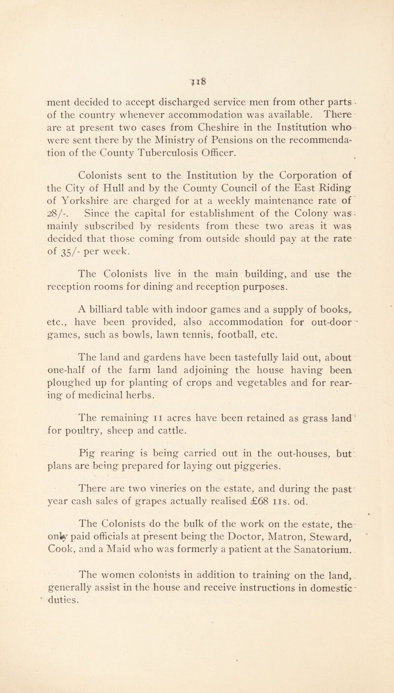 ment decided to accept discharged service men from other parts ^ of the country whenever accommodation was available. There are at present two cases from Cheshire in the Institution who were sent there by the Ministry of Pensions on the recommenda- tion of the County Tuberculosis Officer. Colonists sent to the Institution by the Corporation of the City of Hull and by the County Council of the East Riding of Yorkshire are charged for at a weekly maintenance rate of 28/-. Since the capital for establishment of the Colony was1 > mainly subscribed by residents from these two areas it was decided that those coming from outside should pay at the rate of 35/- per week. The Colonists live in the main building, and use the reception rooms for dining and reception purposes. A billiard table with indoor games and a supply of books,, etc., have been provided, also accommodation for out-door - games, such as bowls, lawn tennis, football, etc. The land and gardens have been tastefully laid out, about one-half of the farm land adjoining the house having* been ploughed up for planting of crops and vegetables and for rear- ing of medicinal herbs. The remaining* 11 acres have been retained as g*rass land for poultry, sheep and cattle. Pig rearing is being carried out in the out-houses, but: plans are being prepared for laying out pig'geries. There are two vineries on the estate, and during the pastr year cash sales of grapes actually realised £68 us. od. The Colonists do the bulk of the work on the estate, the only paid officials at present being* the Doctor, Matron, Steward, Cook, and a Maid who was formerly a patient at the Sanatorium. The women colonists in addition to training on the land, generally assist in the house and receive instructions in domestic* duties.