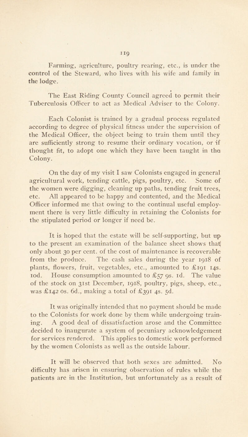 Farming, agriculture, poultry rearing*, etc., is under the control of the Steward, who lives with his wife and family in the lodge. « The East Riding County Council agreed to permit their Tuberculosis Officer to act as Medical Adviser to the Colony. Each Colonist is trained by a gradual process regulated according to degree of physical fitness under the supervision of the Medical Officer, the object being to train them until they are sufficiently strong to resume their ordinary vocation, or if thought fit, to adopt one which they have been taught in the* Colony. On the day of my visit I saw Colonists engaged in general agricultural work, tending cattle, pigs, poultry, etc. Some of the women were digging, cleaning up paths, tending fruit trees, etc. All appeared to be happy and contented, and the Medical Officer informed me that owing to the continual useful employ- ment there is very little difficulty in retaining the Colonists for the stipulated period or longer if need be. It is hoped that the estate will be self-supporting, but up to the present an examination of the balance sheet shows that] only about 30 per cent, of the cost of maintenance is recoverable from the produce. The cash sales during the year 1918 of plants, flowers, fruit, vegetables, etc., amounted to £191 14s. iod. House consumption amounted to £57 9s. id. The value of the stock on 31st December, 1918, poultry, pigs, sheep, etc., was £142 os. 6d., making a total of £391 4s. 5d. It was originally intended that no payment should be made to the Colonists for work done by them while undergoing train- ing. A good deal of dissatisfaction arose and the Committee decided to inaugurate a system of pecuniary acknowledgement for services rendered. This applies to domestic work performed by the women Colonists as well as the outside labour. It will be observed that both sexes are admitted. No difficulty has arisen in ensuring observation of rules while the patients are in the Institution, but unfortunately as a result of
