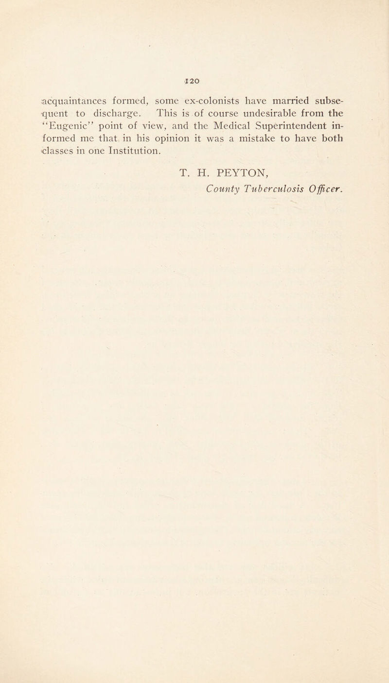 acquaintances formed, some ex-colonists have married subse- quent to discharge. This is of course undesirable from the “Eugenic” point of view, and the Medical Superintendent in- formed me that in his opinion it was a mistake to have both classes in one Institution. T. H. PEYTON, County Tuberculosis Officer.