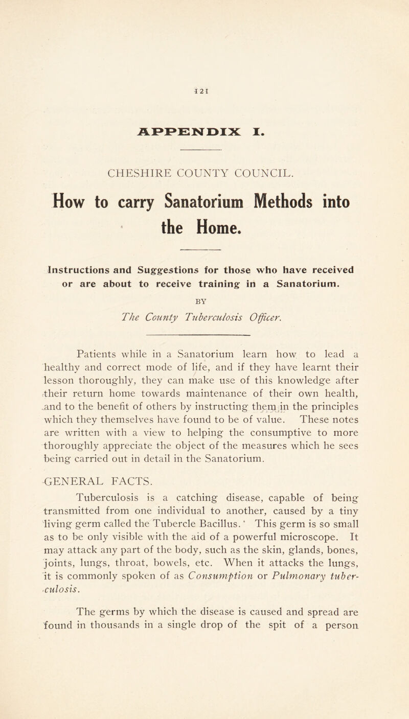 -I 2 I APPENDIX I. CHESHIRE COUNTY COUNCIL. How to carry Sanatorium Methods into the Home. Instructions and Suggestions for those who have received or are about to receive training in a Sanatorium. BY The County Tuberculosis Officer. Patients while in a Sanatorium learn how to lead a healthy and correct mode of life, and if they have learnt their lesson thoroughly, they can make use of this knowledge after dheir return home towards maintenance of their own health, and to the benefit of others by instructing them in the principles which they themselves have found to be of value. These notes are written with a view to helping the consumptive to more thoroughly appreciate the object of the measures which he sees being carried out in detail in the Sanatorium. GENERAL FACTS. Tuberculosis is a catching disease, capable of being transmitted from one individual to another, caused by a tiny living germ called the Tubercle Bacillus. * This germ is so small as to be only visible with the aid of a powerful microscope. It may attack any part of the body, such as the skin, glands, bones, joints, lungs, throat, bowels, etc. When it attacks the lungs, it is commonly spoken of as C onsumption or Pulmonary tuber- culosis. The germs by which the disease is caused and spread are found in thousands in a single drop of the spit of a person