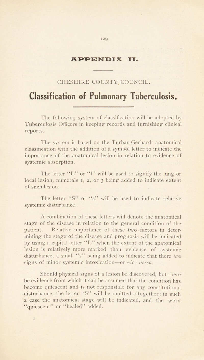 APPENDIX II. CHESHIRE COUNTY COUNCIL. Classification of Pulmonary Tuberculosis. The following system of classification will be adopted by Tuberculosis Officers in keeping records and furnishing clinical reports. The system is based on the Turban-Gerhardt anatomical classification with the addition of a symbol letter to indicate the importance of the anatomical lesion in relation to evidence of systemic absorption. The letter “L” or “1” will be used to signify the lung or local lesion, numerals i, 2, or 3 being added to indicate extent of such lesion. The letter “S’ or “s” will be used to indicate relative systemic disturbance. A combination of these letters will denote the anatomical stage of the disease in relation to the general condition of the patient. Relative importance of these two factors in deter- mining the stage of the disease and prognosis will be indicated by using a capital letter “L” when the extent of the anatomical lesion is relatively more marked than evidence of systemic disturbance, a small “s” being added to indicate that there are signs of minor systemic intoxication—or vice versa. Should physical signs of a lesion be discovered, but there be evidence from which it can be assumed that the condition has become quiescent and is not responsible for any constitutional disturbance, the letter “S” will be omitted altogether; in such a case the anatomical stage will be indicated, and the word “quiescent” or “healed” added. 1