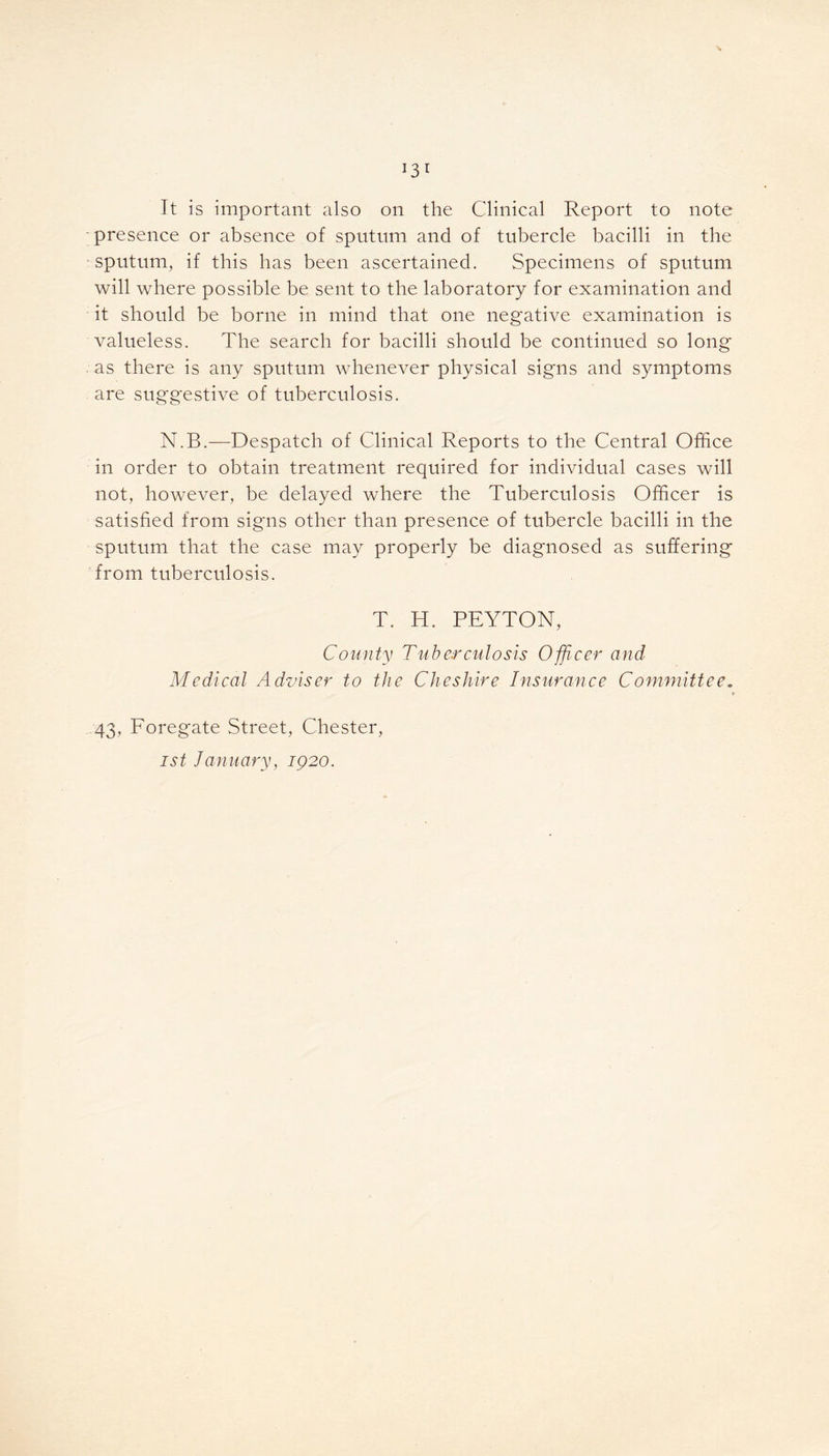 It is important also on the Clinical Report to note presence or absence of sputum and of tubercle bacilli in the sputum, if this has been ascertained. Specimens of sputum will where possible be sent to the laboratory for examination and it should be borne in mind that one negative examination is valueless. The search for bacilli should be continued so long as there is any sputum whenever physical signs and symptoms are suggestive of tuberculosis. N.B.—Despatch of Clinical Reports to the Central Office in order to obtain treatment required for individual cases will not, however, be delayed where the Tuberculosis Officer is satisfied from signs other than presence of tubercle bacilli in the sputum that the case may properly be diagnosed as suffering from tuberculosis. T. H. PEYTON, County Tuberculosis Officer and Medical Adviser to the Cheshire Insurance Committee. 43, Foregate Street, Chester, ist January, 1920.
