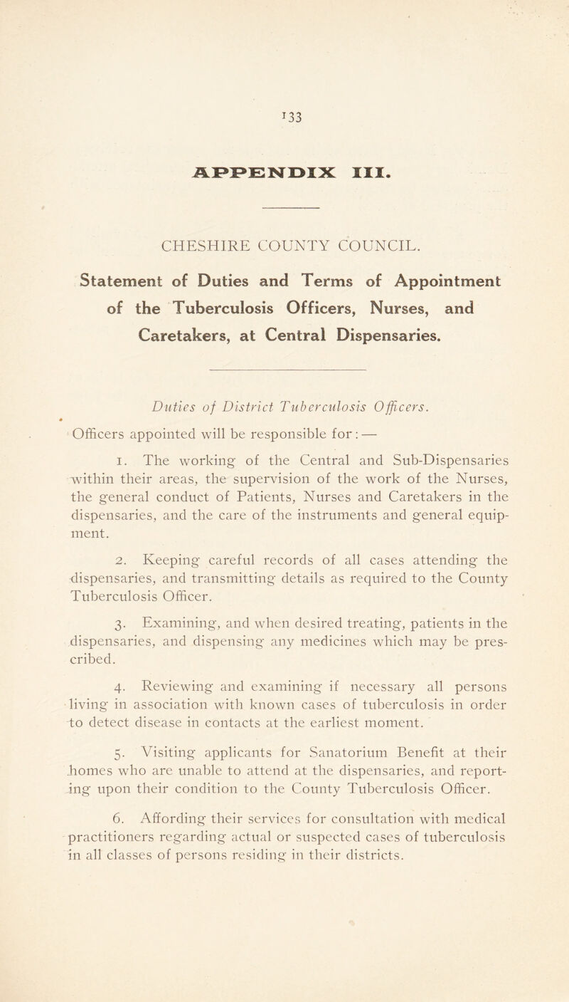 T33 APPENDIX III. CHESHIRE COUNTY COUNCIL. Statement of Doties and Terms of Appointment of the Tuberculosis Officers, Nurses, and Caretakers, at Central Dispensaries. Duties of District Tuberculosis Officers. Officers appointed will be responsible for: — i. The working of the Central and Sub-Dispensaries within their areas, the supervision of the work of the Nurses, the general conduct of Patients, Nurses and Caretakers in the dispensaries, and the care of the instruments and general equip- ment. 2. Keeping careful records of all cases attending the dispensaries, and transmitting details as required to the County Tuberculosis Officer. 3. Examining, and when desired treating, patients in the dispensaries, and dispensing any medicines which may be pres- cribed. 4. Reviewing and examining if necessary all persons living in association with known cases of tuberculosis in order do detect disease in contacts at the earliest moment. 5. Visiting applicants for Sanatorium Benefit at their .homes who are unable to attend at the dispensaries, and report- ing upon their condition to the County Tuberculosis Officer. 6. Affording their services for consultation with medical practitioners regarding actual or suspected cases of tuberculosis in all classes of persons residing in their districts.