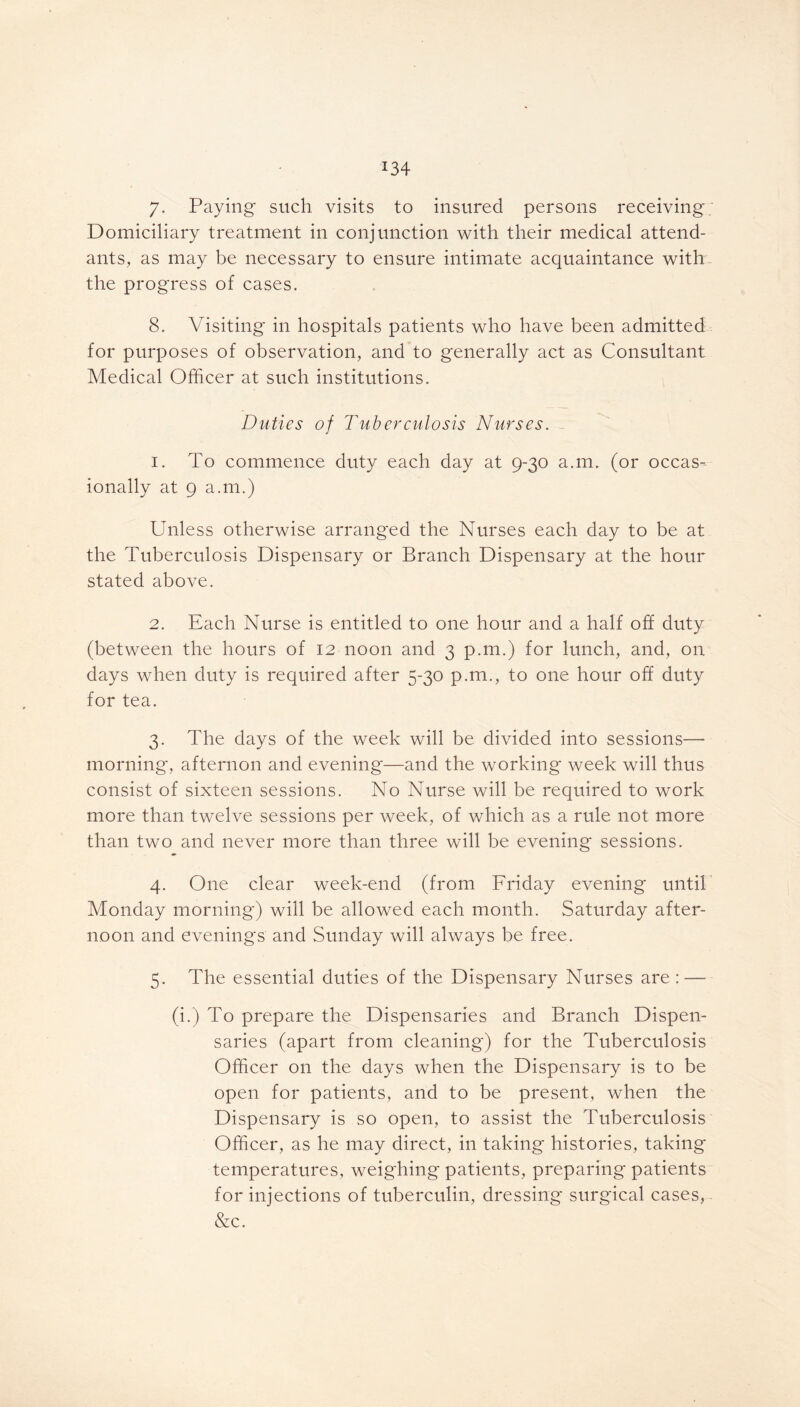 *34 7- Paying such visits to insured persons receiving; Domiciliary treatment in conjunction with their medical attend- ants, as may be necessary to ensure intimate acquaintance with - the progress of cases. 8. Visiting in hospitals patients who have been admitted for purposes of observation, and to generally act as Consultant Medical Officer at such institutions. Duties of Tuberculosis Nurses. 1. To commence duty each day at 9-30 a.m. (or occas- ionally at 9 a.m.) Unless otherwise arranged the Nurses each day to be at the Tuberculosis Dispensary or Branch Dispensary at the hour stated above. 2. Each Nurse is entitled to one hour and a half off duty (between the hours of 12 noon and 3 p.m.) for lunch, and, on days when duty is required after 5-30 p.m., to one hour off duty for tea. 3. The days of the week will be divided into sessions— morning, afternon and evening—and the working week will thus consist of sixteen sessions. No Nurse will be required to work more than twelve sessions per week, of which as a rule not more than two and never more than three will be evening sessions. 4. One clear week-end (from Friday evening until Monday morning) will be allowed each month. Saturday after- noon and evenings and Sunday will always be free. 5. The essential duties of the Dispensary Nurses are : — (i.) To prepare the Dispensaries and Branch Dispen- saries (apart from cleaning) for the Tuberculosis Officer on the days when the Dispensary is to be open for patients, and to be present, when the Dispensary is so open, to assist the Tuberculosis Officer, as he may direct, in taking histories, taking temperatures, weighing patients, preparing patients for injections of tuberculin, dressing surgical cases, &c.