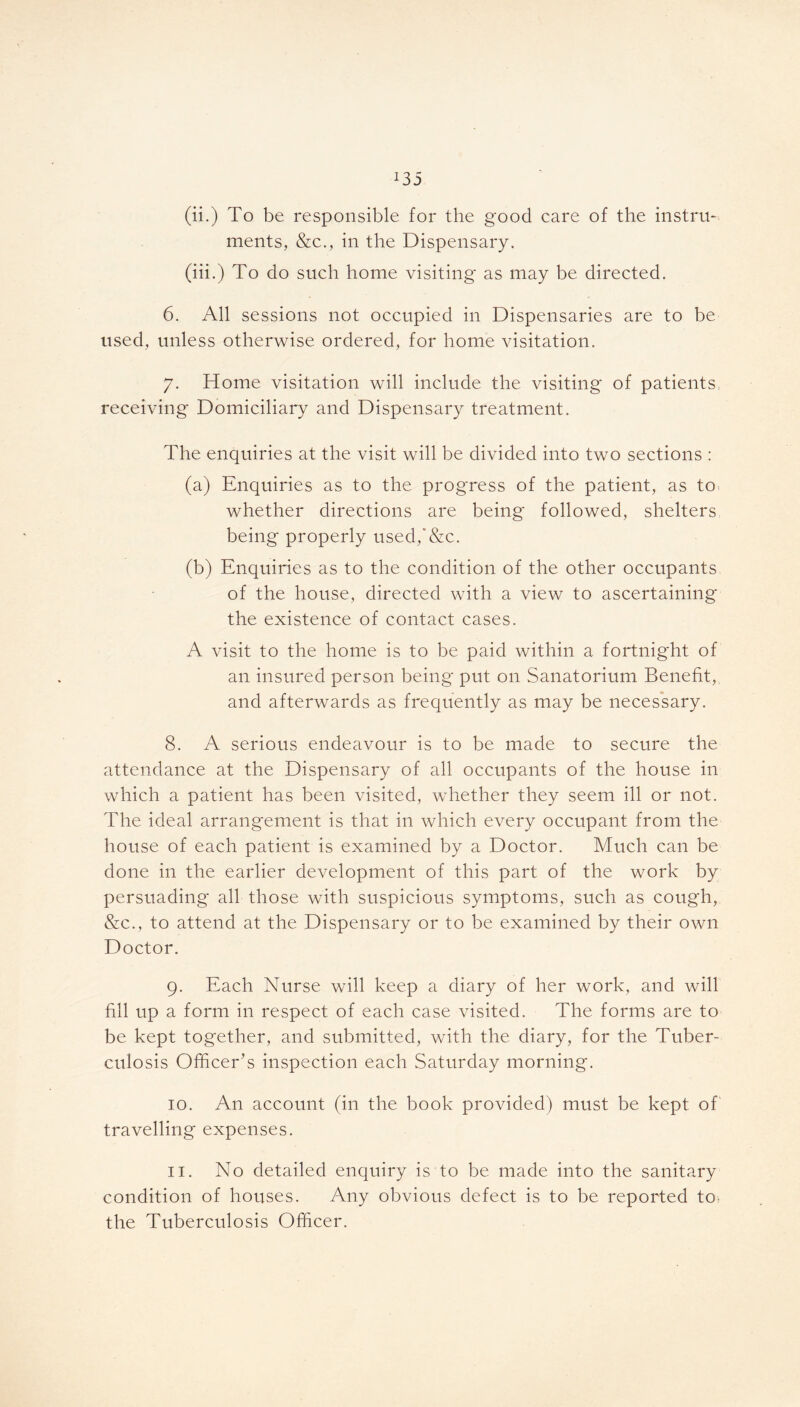 (ii.) To be responsible for the good care of the instru- ments, &c., in the Dispensary. (iii.) To do such home visiting as may be directed. 6. All sessions not occupied in Dispensaries are to be used, unless otherwise ordered, for home visitation. 7. Home visitation will include the visiting of patients, receiving Domiciliary and Dispensary treatment. The enquiries at the visit will be divided into two sections : (a) Enquiries as to the progress of the patient, as to. whether directions are being followed, shelters being properly used,'&c. (b) Enquiries as to the condition of the other occupants of the house, directed with a view to ascertaining the existence of contact cases. A visit to the home is to be paid within a fortnight of an insured person being put on Sanatorium Benefit, and afterwards as frequently as may be necessary. 8. A serious endeavour is to be made to secure the attendance at the Dispensary of all occupants of the house in which a patient has been visited, whether they seem ill or not. The ideal arrangement is that in which every occupant from the house of each patient is examined by a Doctor. Much can be done in the earlier development of this part of the work by persuading all those with suspicious symptoms, such as cough, &c., to attend at the Dispensary or to be examined by their own Doctor. 9. Each Nurse will keep a diary of her work, and will fill up a form in respect of each case visited. The forms are to be kept together, and submitted, with the diary, for the Tuber- culosis Officer’s inspection each Saturday morning. 10. An account (in the book provided) must be kept of travelling expenses. 11. No detailed enquiry is to be made into the sanitary condition of houses. Any obvious defect is to be reported to. the Tuberculosis Officer.